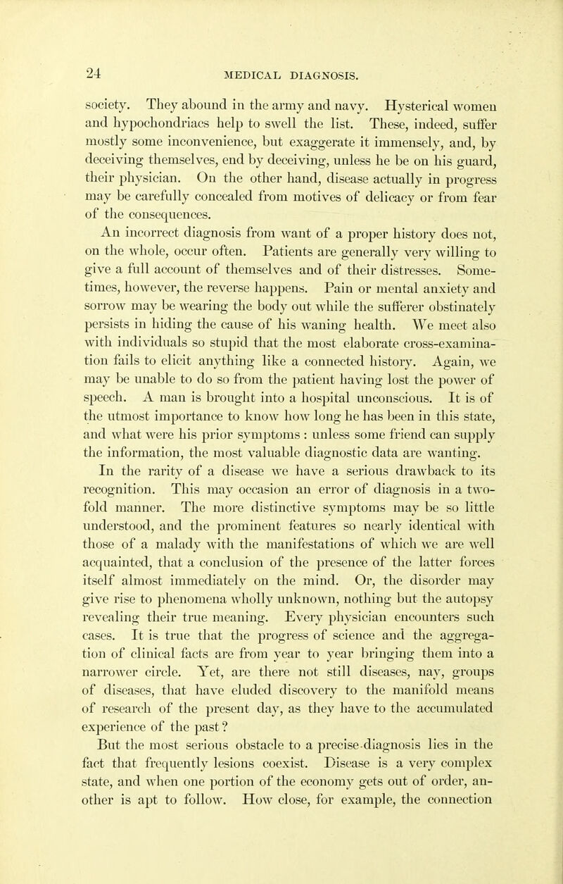 society. They abound in the army and navy. Hysterical women and hypochondriacs help to swell the list. These, indeed, suifer mostly some inconvenience, but exaggerate it immensely, and, by deceiving themselves, end by deceiving, unless he be on his guard, their physician. On the other hand, disease actually in progress may be carefully concealed from motives of delicacy or from fear of the consequences. An incorrect diagnosis from want of a proper history does not, on the whole, occur often. Patients are generally very willing to give a full account of themselves and of their distresses. Some- times, however, the reverse happens. Pain or mental anxiety and sorrow may be wearing the body out while the sutfei'er obstinately persists in hiding the cause of his waning health. We meet also with individuals so stujiid that the most elaborate cross-examina- tion fails to elicit anything like a connected history. Again, we may be unable to do so from the patient having lost the power of speech. A man is brought into a hospital unconscious. It is of the utmost importance to knoAv how long he has been in this state, and what were his prior synaptoms : unless some friend can supply the information, the most valuable diagnostic data are wanting-. 7 CD CI In the rarity of a disease we have a serious drawback to its recognition. This may occasion an error of diagnosis in a two- fold manner. The more distinctive symptoms may be so little understood, and the prominent features so nearly identical with those of a malady with the manifestations of which we are well acquainted, that a conclusion of the presence of the latter forces itself almost immediately on the mind. Or, the disorder may give rise to phenomena wholly unknown, nothing but the autopsy revealing their true meaning. Every physician encounters such cases. It is true that the progress of science and the aggrega- tion of clinical facts are from year to year bringing them into a narrower circle. Yet, are there not still diseases, nay, groups of diseases, that have eluded discovery to the manifold means of research of the present day, as they have to the accumulated experience of the past? But the most serious obstacle to a precise diagnosis lies in the fact that frequently lesions coexist. Disease is a very complex state, and when one portion of the economy gets out of order, an- other is apt to follow. How close, for example, the connection