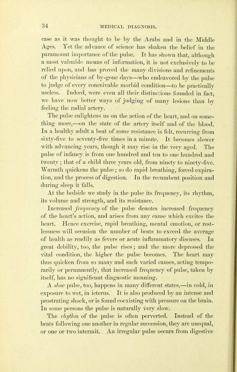 case as it was thought to be by the Arabs and in the Middle Ages. Yet the advance of science has shaken the belief in the paramount importance of the pulse. It has shown that, although a most valuable means of information, it is not exclusively to be relied upon, and has proved the many divisions and refinements of the physicians of by-gone days—who endeavored by the pulse to judge of every conceivable morbid condition—to be practically useless. Indeed, were even all their distinctions founded in fact, we have now better ways of judging of many lesions than by feeling the radial artery. The pulse enlightens us on the action of the heart, and on some- thing more,—on the state of the artery itself and of the blood. In a healthy adult a beat of some resistance is felt, recurring from sixty-five to seventy-five times in a minute. It becomes slower with advancing years, though it may rise in the very aged. The pulse of infancy is from one hundred and ten to one hundred and twenty ; that of a child three years old, from ninety to ninety-five. Warmth quickens the pulse ; so do rapid breathing,' forced expira- tion, and the process of digestion. In the recumbent position and during sleep it falls. At the bedside we study in the pulse its frequency, its rhythm, its volume and strength, and its resistance. Increased frequency of the piUse denotes increased frequency of the heart's action, and arises from any cause which excites the heart. Hence exercise, rapid breathing, mental emotion, or rest- lessness will occasion the number of beats to exceed the average of health as readily as fevers or acute inflammatory diseases. In great debility, too, the pulse rises; and the more depressed the vital condition, the higher the pulse becomes. The heart may thus quicken from so many and such varied causes, acting tempo- rarily or permanently, that increased frequency of pulse, taken by itself, has no significant diagnostic meaning. A sloio pulse, too, happens in many different states,—in cold, in exposure to wet, in icterus. It is also jiroduced by an intense and prostrating shock, oris found coexisting with pressure on the brain. In some persons the pulse is naturally very slow. The rhythm of the pulse is often perverted. Instead of the beats following one another in regular succession, they are unequal, or one or two intermit. An irregular pulse occurs from digestive