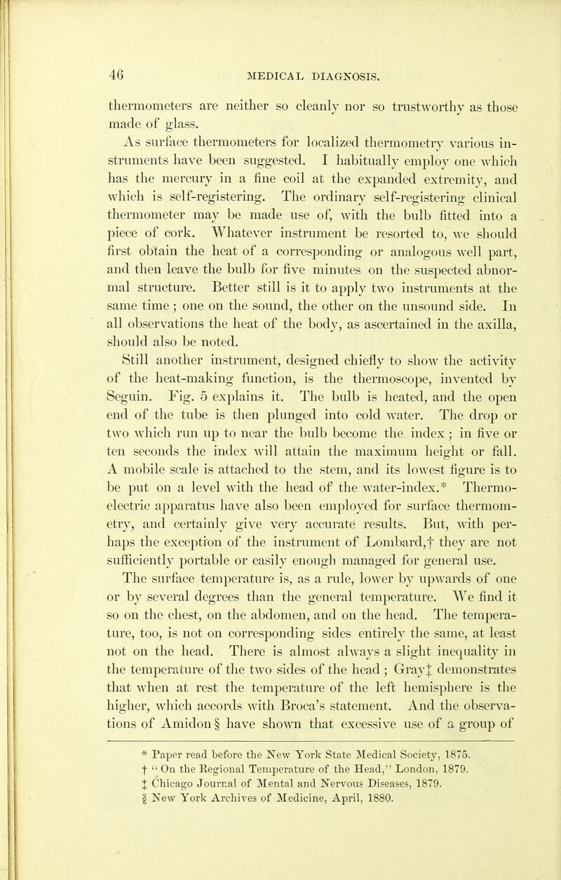 thermometers are neither so cleanly nor so trustworthy as those made of glass. As surface thermometers for localized thermometry various in- struments have been suggested. I habitually employ one which has the mercury in a fine coil at the expanded extremity, and which is self-registering. The ordinary self-registering clinical thermometer may be made use of, with the bulb fitted into a piece of cork. Whatever instrument be resorted to, y\-e should first obtain the heat of a corresponding or analogous well part, and then leave the bulb for five minutes on the suspected abnor- mal structure. Better still is it to apply two instruments at the same time; one on the sound, the other on the unsound side. In all observations the heat of the body, as ascertained in the axilla, should also be noted. Still another instrument, designed chiefly to show the activity of the heat-making function, is the thermoscope, invented by Seguin. Fig. 5 explains it. The bulb is heated, and the open end of the tube is then plunged into cold water. The drop or two which run up to near the bulb become the index ; in five or ten seconds the index will attain the maximum height or fall. A mobile scale is attached to the stem, and its lowest figure is to be put on a level with the head of the water-index.* Thermo- electric apparatus have also been employed for surface thermom- etry, and certainly give very accurate results. But, with per- haps the exception of the instrument of Lombard,! they are not sufficiently portable or easily enough managed for general use. The surface temperatui'e is, as a rule, lower by upwards of one or by several degrees than the general temperature. We find it so on the chest, on the abdomen, and on the head. The tempera- ture, too, is not on corresponding sides entirely the same, at least not on the head. There is almost always a slight inequality in the temperature of the two sides of the head ; Gray J demonstrates that when at rest the temperature of the left hemisphere is the higher, which accords with Broca's statement. And the observa- tions of Amidon § have shown that excessive use of a group of * Paper read before the New York State Medical Society, 1875. f  On the Kegional Temperature of the Head, London, 1879. J Chicago Journal of Mental and Nervous Diseases, 1879. § New York Archives of Medicine, April, 1880.