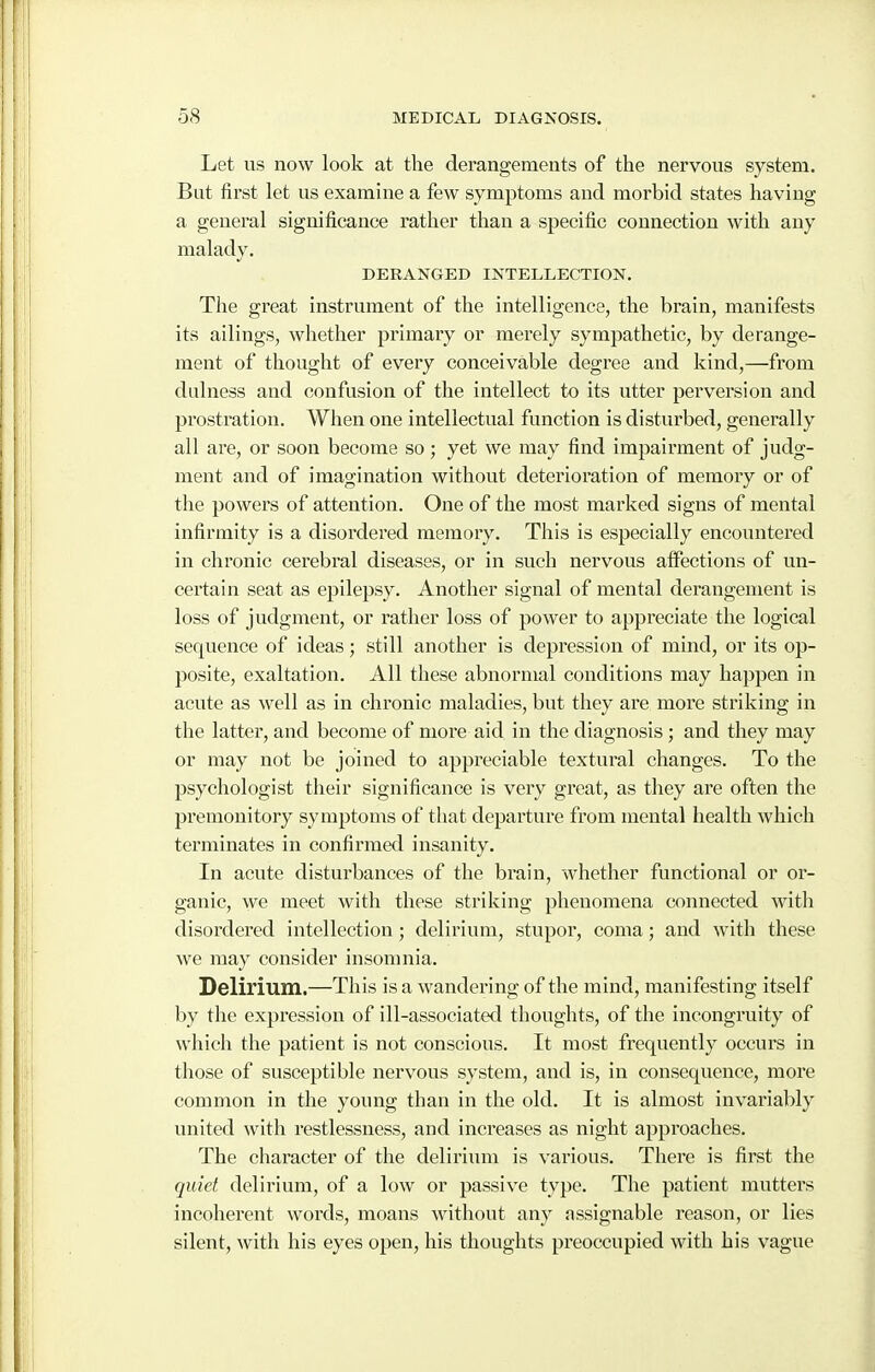Let us now look at the derangements of the nervous system. Bat first let us examine a few symptoms and morbid states having a general significance rather than a specific connection with any malady. DERANGED INTELLECTION. The great instrument of the intelligence, the brain, manifests its ailings, whether primary or merely sympathetic, by derange- ment of thought of every conceivable degree and kind,—from dulness and confusion of the intellect to its utter perversion and prostration. When one intellectual function is disturbed, generally all are, or soon become so; yet we may find impairment of judg- ment and of imagination without deterioration of memory or of the powers of attention. One of the most marked signs of mental infirmity is a disordered memory. This is especially encountered in chronic cerebral diseases, or in such nervous affections of un- certain seat as epilepsy. Another signal of mental derangement is loss of judgment, or rather loss of power to appreciate the logical sequence of ideas; still another is depression of mind, or its op- posite, exaltation. All these abnormal conditions may happen in acute as well as in chronic maladies, but they are more striking in the latter, and become of more aid in the diagnosis; and they may or may not be joined to appreciable textural changes. To the psychologist their significance is very great, as they are often the premonitory symptoms of that departure from mental health which terminates in confirmed insanity. In acute disturbances of the brain, whether functional or or- ganic, we meet with these striking phenomena connected with disordered intellection; delirium, stupor, coma; and with these we may consider insomnia. Delirium.—This is a wandering of the mind, manifesting itself by the expression of ill-associated thoughts, of the incongruity of which the patient is not conscious. It most frequently occurs in those of susceptible nervous system, and is, in consequence, more common in the young than in the old. It is almost invariably united with I'estlessness, and increases as night approaches. The character of the deliriiun is various. There is first the quiet delirium, of a low or passive type. The patient mutters incoherent words, moans without any assignable reason, or lies silent, with his eyes open, his thoughts preoccupied with his vague