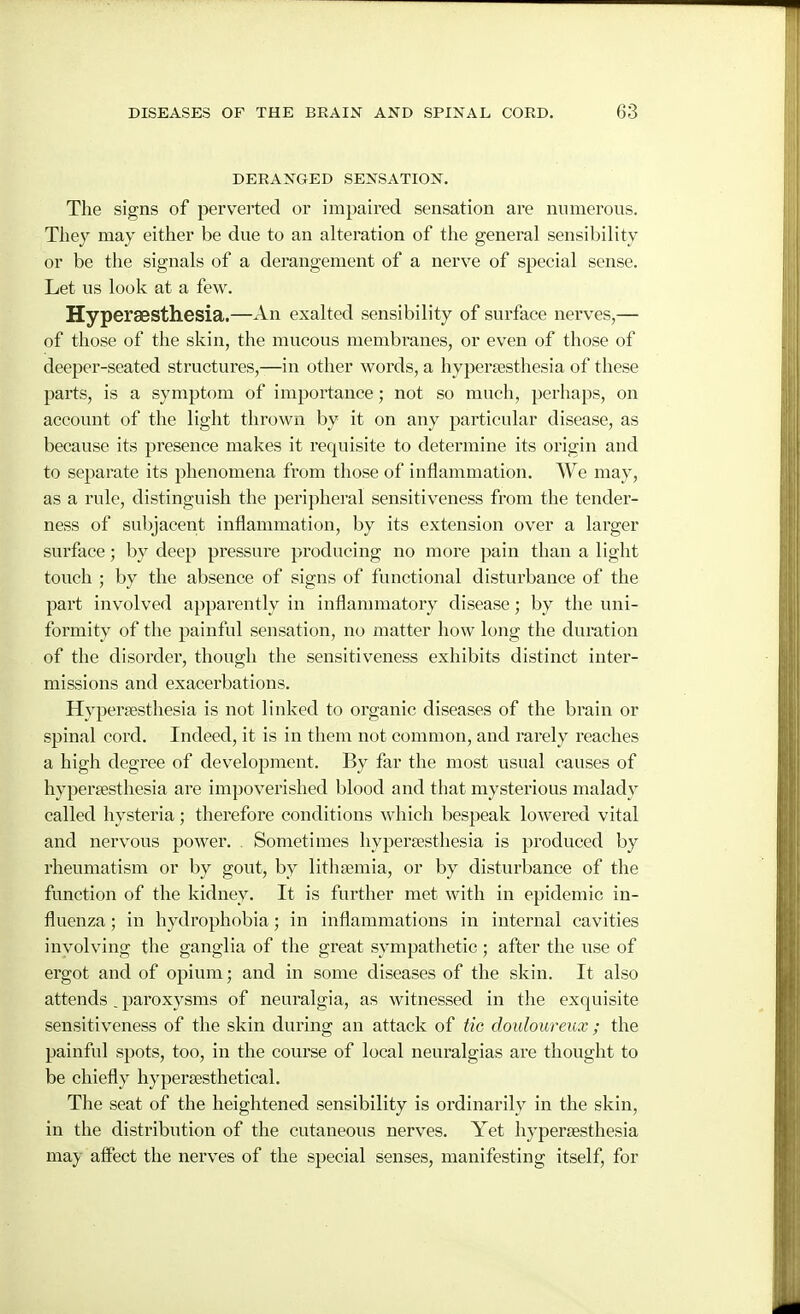DERANGED SENSATION. The signs of perverted or impaired sensation are numerous. Tliej may either be due to an alteration of the general sensibility or be the signals of a derangement of a nerve of special sense. Let us look at a few. Hyperaesthesia.—An exalted sensibility of surface nerves,— of those of the skin, the mucous membranes, or even of those of deeper-seated structures,—in other words, a hyperfesthesia of these parts, is a symptom of importance; not so much, perhaps, on account of the light thrown by it on any particular disease, as because its presence makes it requisite to determine its origin and to separate its phenomena from those of inflammation. We may, as a rule, distinguish the peripheral sensitiveness from the tender- ness of subjacent inflammation, by its extension over a larger surface; by deep pressure producing no more pain than a light touch ; by the absence of signs of functional disturbance of the part involved apparently in inflammatory disease; by the uni- formity of the painful sensation, no matter how long the dui'ation of the disorder, though the sensitiveness exhibits distinct inter- missions and exacerbations. Hypersesthesia is not linked to organic diseases of the brain or spinal cord. Indeed, it is in them not common, and rarely reaches a high degree of development. By far the most usual causes of hypertesthesia are impoverished blood and that mysterious malady called hysteria; therefore conditions which bespeak lowered vital and nervous power. . Sometimes hypersesthesia is produced by rheumatism or by gout, by lithsemia, or by disturbance of the function of the kidney. It is further met with in epidemic in- fluenza ; in hydrophobia; in inflammations in internal cavities involving the ganglia of the great sympatlietic ; after the use of ergot and of opium; and in some diseases of the skin. It also attends, paroxysms of neuralgia, as witnessed in the exquisite sensitiveness of the skin during an attack of tic douloureux ; the painful spots, too, in the course of local neuralgias are thought to be chiefly hypersesthetical. The seat of the heightened sensibility is ordinarily in the skin, in the distribution of the cutaneous nerves. Yet hypersesthesia may affect the nerves of the special senses, manifesting itself, for