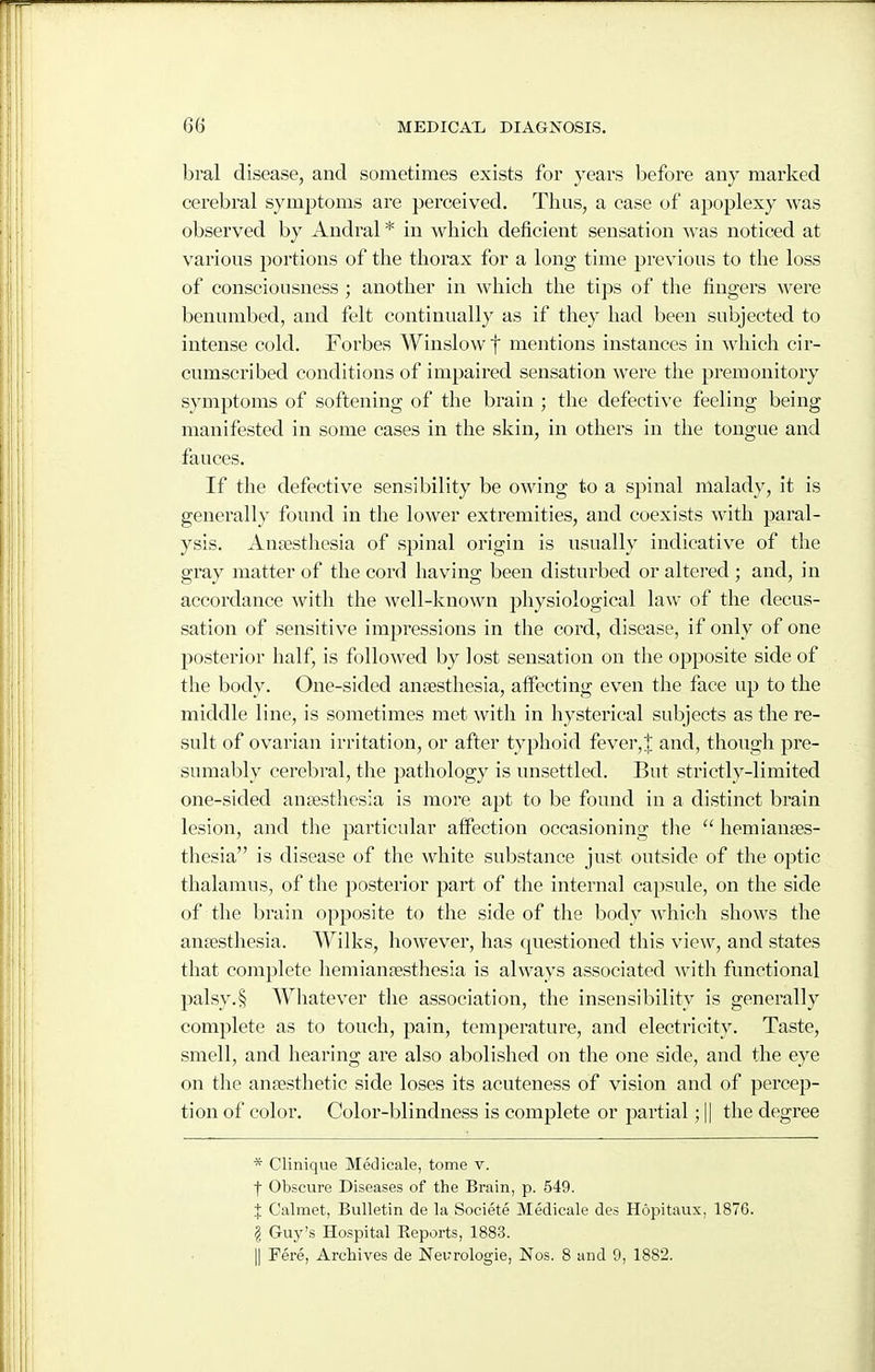 bral disease, and sometimes exists for years before any marked cerebral symptoms are perceived. Thus, a case of apoplexy was observed by Andral * in which deficient sensation was noticed at various portions of the thorax for a long time previous to the loss of consciousness ; another in which the tips of the fingers were benumbed, and felt continually as if they had been subjected to intense cold. Forbes Winslowf mentions instances in which cir- cumscribed conditions of impaired sensation were tlie premonitory symptoms of softening of the brain ; the defective feeling being manifested in some cases in the skin, in others in the tongue and fauces. If the defective sensibility be owing to a spinal malady, it is generally found in the lower extremities, and coexists with paral- ysis. Anjesthesia of spinal origin is usually indicative of the gray matter of the cord having been disturbed or altered ; and, in accordance with the well-known physiological law of the decus- sation of sensitive impressions in the cord, disease, if only of one posterior half, is followed by lost sensation on the opposite side of the body. One-sided anaesthesia, affecting even the face up to the middle line, is sometimes met with in hysterical subjects as the re- sult of ovarian irritation, or after typhoid fever,J and, though pre- sumably cerebral, the pathology is unsettled. But strictly-limited one-sided ansesthesia is more apt to be found in a distinct brain lesion, and the particular affection occasioning tlie  hemianses- thesia is disease of the white substance just outside of the optic thalamus, of the jjosterior part of the internal capsule, on the side of the brain opposite to the side of the body which shows the anfesthesia. Wilks, however, has questioned this view, and states that complete hemianjestliesia is always associated with functional palsy.§ Whatever the association, the insensibility is generally complete as to touch, pain, temperature, and electricity. Taste, smell, and hearing are also abolished on the one side, and the eye on the anaesthetic side loses its acuteness of vision and of percep- tion of color. Color-blindness is complete or partial; || the degree * Clinique Medicale, tome v. f Obscure Diseases of the Brain, p. 549. J Calmet, Bulletin de la Societe Medicale des Hopitaux, 1876. § Guy's Hospital Reports, 1883. II Fere, Archives de Neurologic, Nos. 8 and 0, 1882.