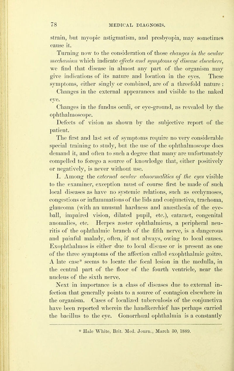 strain, but myopic astigmatism, and presbyopia, may sometimes cause it. Turning now to the consideration of those changes in the ocular mechanism Avhich indicate effects and symptoms of disease eheivhere, we find that disease in ahnost any part of the organism may give indications of its nature and location in the eyes. These symptoms, either singly or combined, are of a threefold nature : Changes in the external appearances and visible to the naked eye. Changes in the fundus oculi, or eye-ground, as revealed by the ophthalmoscope. Defects of vision as shown by the subjective report of the patient. The first and last set of symptoms require no very considerable special training to study, but the use of the ophthalmoscope does demand it, and often to such a degree that many are unfortunately compelled to forego a source of knowledge that, either positively or negatively, is never without use. I. Among the externcd ocular abnormalities of the ei/es visible to the examiner, exception must of course first be made of such local diseases as have no systemic relations, such as eccliymoses, congestions or inflammations of the lids and conjunctiva, trachoma, glaucoma (with an unusual hardness and aufesthesia of the eye- ball, impaired vision, dilated pupil, etc.), cataract, congenital anomalies, etc. Herpes zoster ophthalmicus, a peripheral neu- ritis of the ophthalmic branch of the fifth nerve, is a dangerous and painful malady, often, if not always, owing to local causes. Exophthalmos is either due to local disease or is jjresent as one of the three symptoms of the affection called exophthalmic goitre. A late case* seems to locate the focal lesion in the medulla, in the central part of the floor of the fourth ventricle, near the nucleus of the sixth nerve. Next in importance is a class of diseases due to external in- fection that generally points to a source of contagion elsewhere in the organism. Cases of localized tuberculosis of the conjunctiva have been reported wherein the handkerchief has pei'haps carried the bacillus to the eye. Gonorrhoeal ophthalmia is a constantly * Hale White, Brit. Med. Journ., March 30, 1889.