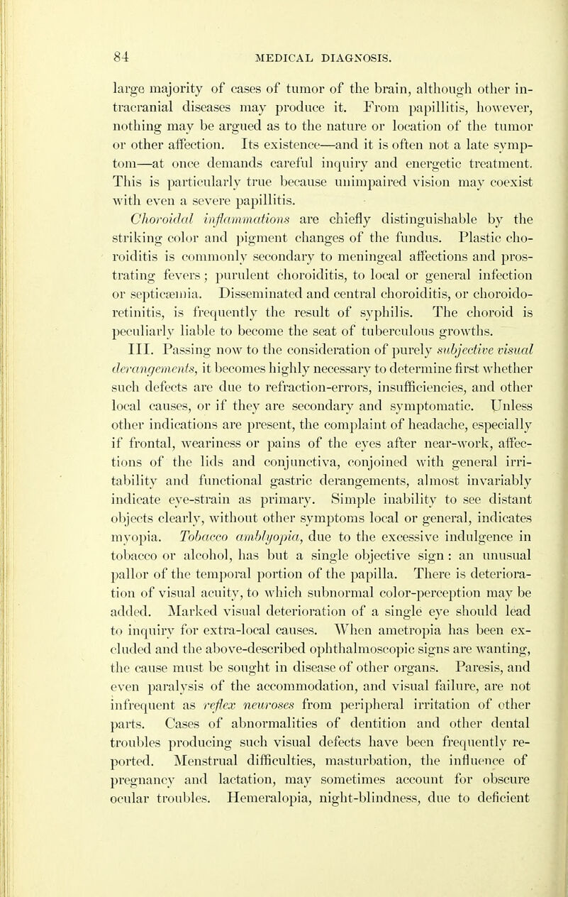 large majority of cases of tumor of the brain, althougli otlier in- tracranial diseases may produce it. From papillitis, however, nothing may be argued as to the nature or location of the tumor or other affection. Its existence—and it is often not a late symp- tom—at once demands careful inquiry and energetic treatment. This is particularly true because unimpaired vision may coexist with even a severe papillitis. Choroidal wfammations are chiefly distinguishable by the striking color and pigment changes of the fundus. Plastic cho- roiditis is commonly secondary to meningeal affections and pros- trating fevers; purulent choroiditis, to local or general infection or septicaemia. Disseminated and centi'al choroiditis, or choroido- retinitis, is frequently the result of syphilis. The choroid is peculiarly liable to become the seat of tuberculous growths. III. Passing now to the consideration of purely subjective visual derangements, it becomes highly necessary to determine first whether such defects are due to I'efraction-errors, insufficiencies, and other local causes, or if they are secondary and symptomatic. Unless other indications are jjresent, the complaint of headache, especially if frontal, weariness or pains of the eyes after near-work, affec- tions of the lids and conjunctiva, conjoined with general irri- tability and functional gastric derangements, almost invariably indicate eye-strain as primary. Simple inability to see distant objects clearly, without other symptoms local or general, indicates myopia. Tobacco amblyopia, due to the excessive indulgence in tobacco or alcohol, has but a single objective sign : an unusual pallor of the temporal portion of the papilla. There is deteriora- tion of visual acuity, to which subnormal color-perception may be added. Marked visual deterioration of a single eye should lead to inquiry for extra-local causes. When ametropia has been ex- cluded and the above-described ophthalmoscopic signs are wanting, the cause must be sought in disease of other organs. Paresis, and even paralysis of the accommodation, and visual failure, are not infrequent as reflex neuroses from peripheral irritation of other parts. Cases of abnormalities of dentition and other dental troubles producing such visual defects have been frequently re- ported. Menstrual difficulties, masturbation, the influence of pregnancy and lactation, may sometimes account for obscure ocular troubles. Hemeralopia, night-blindness, due to deficient