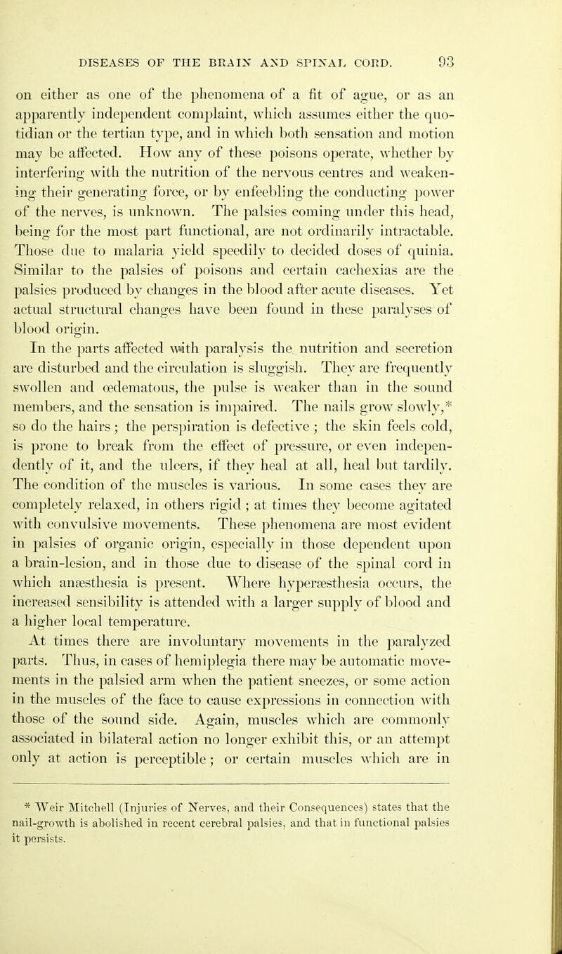 on either as one of the phenomena of a fit of ague, oi' as an apparently independent complaint, which assumes either the quo- tidian or the tertian type, and in which both sensation and motion may be affected. How any of these poisons operate, whether by interfering with the nutrition of the nervous centres and weaken- ing their generating force, or by enfeebling the conducting power of the nerves, is unknown. The palsies coming under this head, being for the most part functional, are not ordinarily intractable. Those due to malaria yield speedily to decided doses of quinia. Similar to the palsies of poisons and certain cachexias are the palsies produced by changes in the blood after acute diseases. Yet actual structural changes have been found in these paralyses of blood origin. In the parts affected ^\»ith paralysis the nutrition and secretion are disturbed and the circulation is sluggish. They are frequently swollen and cedematous, the pulse is weaker than in the sound members, and the sensation is impaired. The nails grow slowly,* so do the hairs; the perspiration is defective ; the skin feels cold, is prone to break from the effect of pressure, or even indepen- dently of it, and the iilcers, if they heal at all, heal but tardily. The condition of the muscles is various. In some cases they are completely relaxed, in others rigid ; at times they become agitated with convulsive movements. These phenomena are most evident in palsies of organic origin, especially in those dependent upon a brain-lesion, and in those due to disease of the spinal cord in which antesthesia is present. Where hyperfesthesia occurs, the increased sensibility is attended with a larger supply of blood and a higher local temperature. At times there are involuntary movements in the paralyzed parts. Thus, in cases of hemiplegia there may be automatic move- ments in the palsied arm when the patient sneezes, or some action in the muscles of the face to cause expressions in connection with those of the sound side. Again, muscles which are commonly associated in bilateral action no longer exhibit this, or an attempt only at action is perceptible; or certain muscles which are in * Weir Mitchell (Injuries of Nerves, and their Consequences) states that the nail-growth is abolished in recent cerebral palsies, and that in functional palsies it persists.