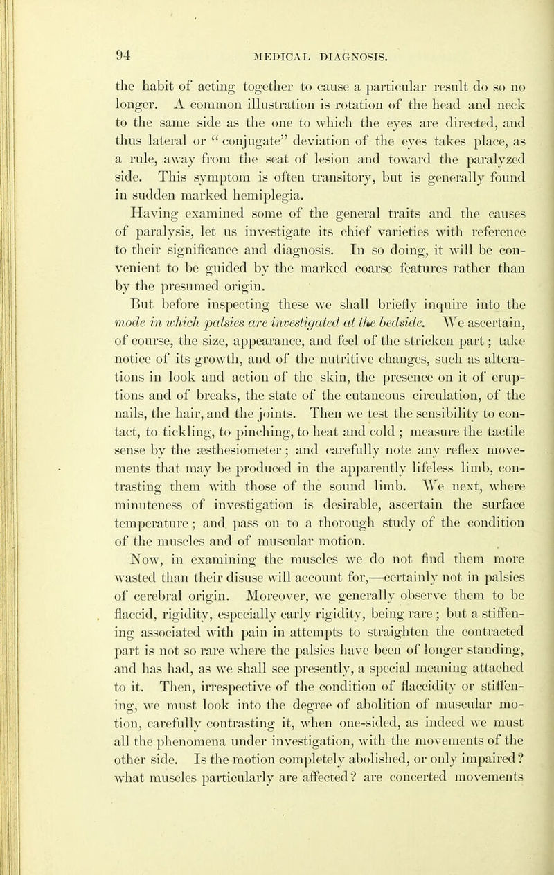 the habit of acting together to cause a particular result do so no longer. A common illustration is I'otation of the head and neck to the same side as the one to which the eyes are directed, and thus lateral or  conjugate deviation of the eyes takes place, as a rule, away from tiie seat of lesion and toward the paralyzed side. This symptom is often transitory, but is generally found in sudden marked hemiplegia. Having examined some of the general traits and the causes of paralysis, let us investigate its chief varieties with reference to their significance and diagnosis. In so doing, it will be con- venient to be guided by the marked coarse features rather than by the presumed origin. But before inspecting these we shall briefly inquire into the mode in which palsies are investigated at tlie. bedside. We ascertain, of course, the size, appearance, and feel of the stricken part; take notice of its growth, and of the nutritive changes, such as altera- tions in look and action of the skin, the presence on it of erup- tions and of breaks, the state of the cutaneous circulation, of the nails, the hair, and the joints. Then we test the sensibility to con- tact, to tickling, to pinching, to heat and cold ; measure the tactile sense by the aesthesiometer; and carefully note any reflex move- ments that may be produced in the apparently lifeless limb, con- trasting them with those of the sound limb. We next, where minuteness of investigation is desirable, ascertain the sm-face temperature ; and pass on to a thorough study of the condition of tlie muscles and of muscular motion. Now, in examining the muscles we do not find them more wasted tlian their disuse will account for,—certainly not in palsies of cerebi'al origin. Moreover, we generally observe them to be flaccid, rigidity, especially early rigidity, being rare ; but a stiffen- ing associated with pain in attempts to straighten the contracted part is not so rare where the palsies have been of longer standing, and has had, as we shall see presently, a special meaning attached to it. Then, irrespective of the condition of flaccidity or stiffen- ino-, we must look into the degree of abolition of muscular mo- tion, carefully contrasting it, when one-sided, as indeed we must all the phenomena under investigation, with the movements of the other side. Is the motion completely abolished, or only impaired? what muscles particularly are affected ? are concerted movements