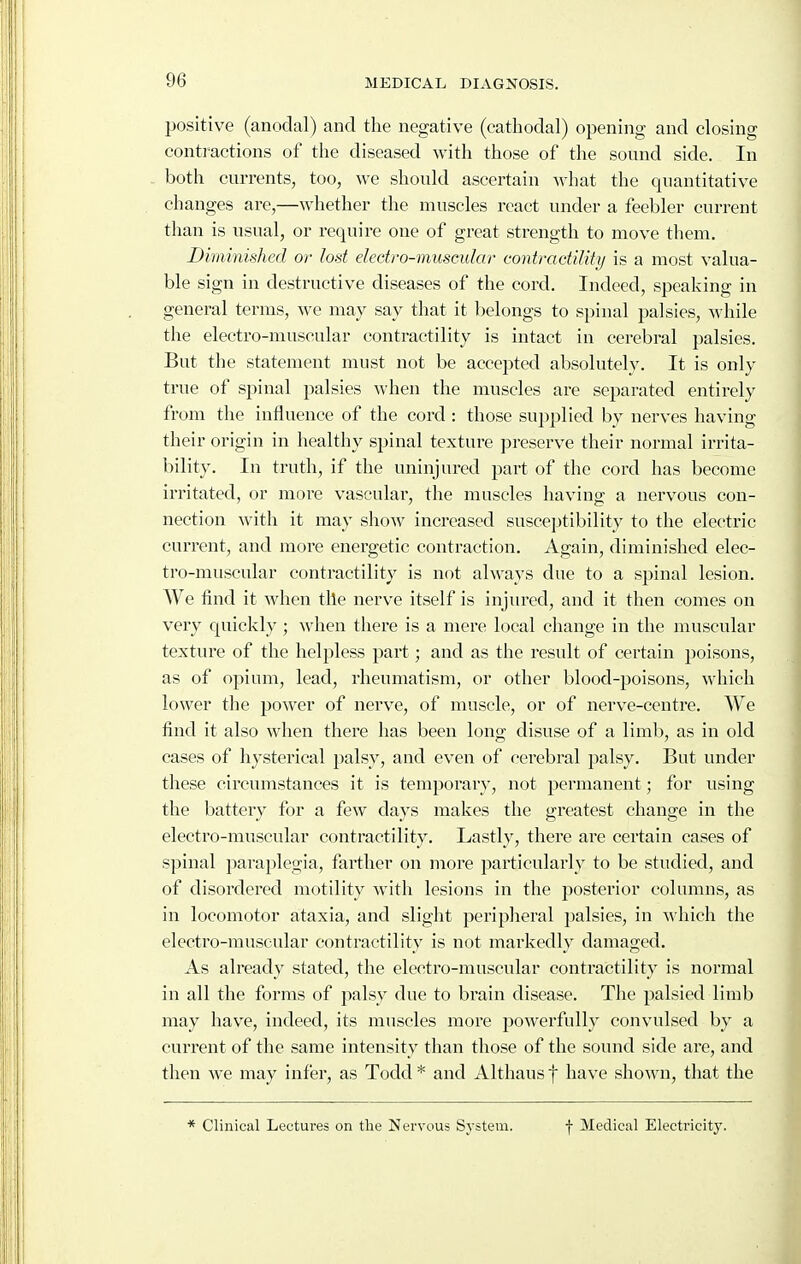 positive (anoclal) and the negative (cathodal) opening and closing contiactions of the diseased with those of the sound side. In both currents, too, we should ascertain what the quantitative changes are,—whether the muscles react under a feebler current than is usual, or require one of great strength to move them. Diminished or lost electro-muscular contractility is a most valua- ble sign in destructive diseases of the cord. Indeed, speaking in general terms, we may say that it belongs to spinal palsies, while the electro-muscular contractility is intact in cerebral palsies. But the statement must not be accepted absolutely. It is only true of spinal palsies when the muscles are separated entirely from the influence of the cord : those supplied by nerves having their origin in healthy spinal texture preserve their normal irrita- bility. In truth, if the uninjured part of the cord has become irritated, or more vascular, the muscles having a nervous con- nection with it may sliow increased susceptibility to the electric current, and more energetic contraction. Again, diminished elec- tro-muscular contractility is not always due to a spinal lesion. AVe tind it when tile nerve itself is injured, and it then comes on very quickly; when there is a mere local change in the muscular texture of the helpless part; and as the result of certain poisons, as of opium, lead, rheumatism, or other blood-poisons, which lower the power of nerve, of muscle, or of nerve-centre. We find it also when there has been long disuse of a limb, as in old cases of hysterical palsy, and even of cerebral palsy. But under these circumstances it is temporary, not permanent; for using the battery for a few clays makes the greatest change in the electro-muscular contractility. Lastly, there are certain cases of spinal paraplegia, farther on more particularly to be studied, and of disordered motility with lesions in the posterior columns, as in locomotor ataxia, and slight peripheral palsies, in which the electro-muscular contractility is not markedly damaged. As already stated, the electro-muscular contractility is normal in all the forms of palsy due to brain disease. The palsied limb may have, indeed, its muscles more ^^owerfully convulsed by a current of the same intensity than those of the sound side are, and then we may infer, as Todd * and Althaus f have shown, that the * Clinical Lectures on the Nervous System. f Medical Electricity.