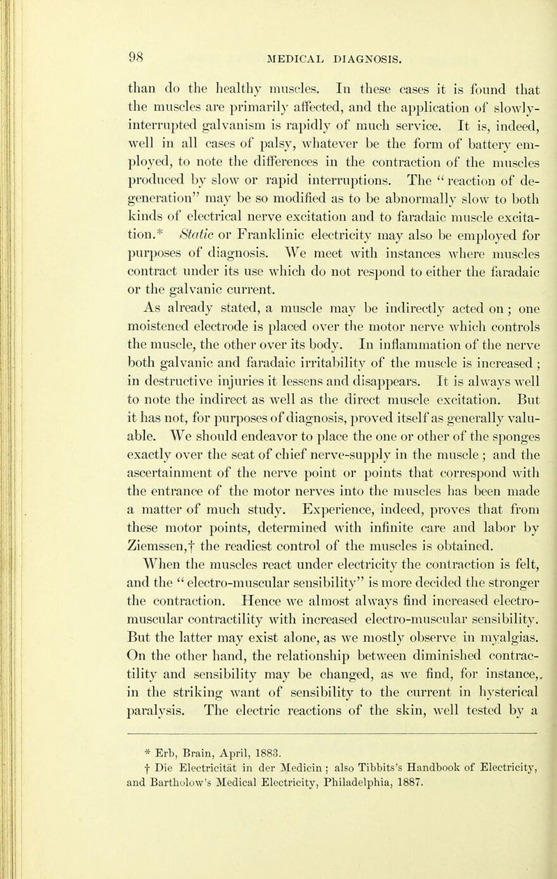 than do the healthy muscles. In these cases it is found that the muscles are primaril}' aiFected, and the application of slowly- interrupted galvanism is rapidly of much service. It is, indeed, well in all cases of palsy, whatever be the form of battery em- ployed, to note the differences in the contraction of the muscles produced by slow or rapid interruptions. The  reaction of de- generation may be so modified as to be abnormally slow to both kinds of electrical nerve excitation and to faradaic muscle excita- tion.* Static or Franklinic electricity may also be employed for purposes of diagnosis. We meet with instances where nuiscles contract under its use which do not respond to either the faradaic or the galvanic current. As already stated, a muscle may be indirectly acted on; one moistened electrode is placed over tlie motor nerve which controls the muscle, the other over its body. In inflammation of the nerve both galvanic and faradaic irritability of the muscle is increased ; in destructive injuries it lessens and disappears. It is always well to note the indirect as well as the direct muscle excitation. But it has not, for purposes of diagnosis, proved itself as generally valu- able. We should endeavor to place the one or other of the sponges exactly over the seat of chief nerve-supply in the muscle ; and the ascertainment of the nerve point or points that correspond witli the entrance of the motor nerves into the muscles has been made a matter of much study. Experience, indeed, proves that from these motor points, determined with infinite care and labor by Ziemssen,f the readiest control of the muscles is obtained. When the muscles react under electricity the contraction is felt, and the  electro-muscular sensibility is more decided the stronger the contraction. Hence we almost always find increased electro- muscular contractility with increased electro-muscular sensibility. But the latter may exist alone, as we mostly observe in myalgias. On the other hand, the relationship between diminished contrac- tility and sensibility may be changed, as we find, for instance,, in the sticking want of sensibility to the current in hysterical paralysis. The electric reactions of the skin, well tested by a * Erb, Brain, April, 1883. f Die Electricitiit in dcr Medicin; also Tibbits's Handbook of Electricity, and Bartliolow's Medical Electricity, Philadelphia, 1887.