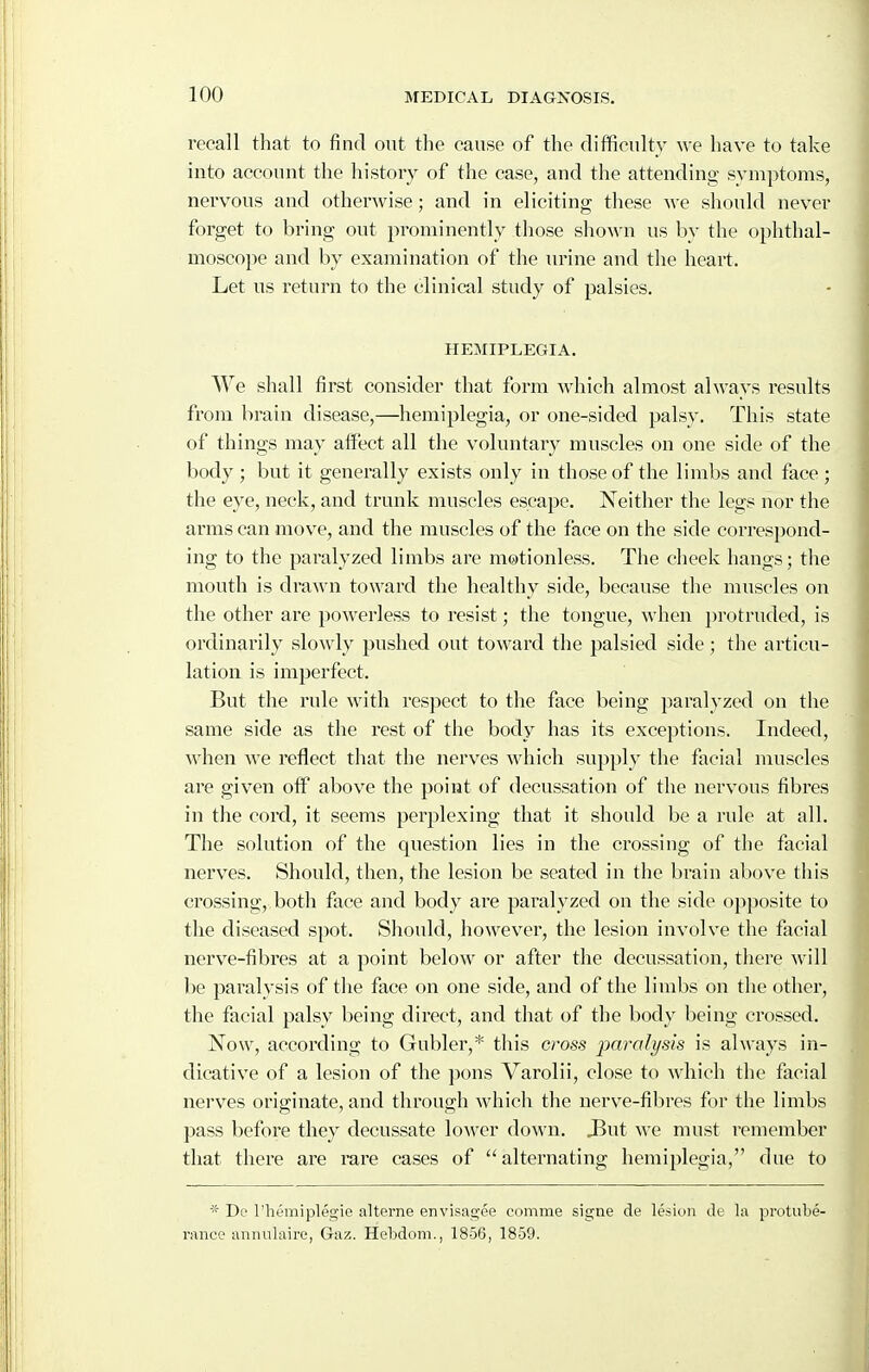 recall that to find out the cause of the difficulty we have to take into account the liistoiy of the case, and the attending symptoms, nervous and otherwise; and in eliciting these we should never forget to bring out prominently those shown us by the ophthal- moscope and by examination of the lu'ine and the heart. Let us return to the clinical study of palsies. HEMIPLEGIA. We shall first consider that form which almost always results from brain disease,—hemiplegia, or one-sided palsy. This state of things may affect all the voluntary muscles on one side of the body ; but it generally exists only in those of the limbs and face ; the eye, neck, and trunk muscles escape. Neither the legs nor the arms can move, and the muscles of the face on the side correspond- ing to the paralyzed limbs are motionless. The cheek hangs; the mouth is drawn toward the healthy side, because the muscles on the other are powerless to resist; the tongue, when })rotruded, is ordinarily slowly pushed out toward the palsied side ; the articu- lation is imperfect. But the rule with respect to the face being paralyzed on the same side as the rest of the body has its exceptions. Indeed, when we reflect that the nerves which supply the facial muscles are given oif above the point of decussation of the nervous fibres in the cord, it seems perplexing that it should be a rule at all. The solution of the question lies in the crossing of the facial nerves. Should, then, the lesion be seated in the brain above this crossing, both face and body are pai'alyzed on the side opposite to the diseased spot. Should, however, the lesion involve the facial nerve-fibres at a point below or after the decussation, tliere will be paralysis of the face on one side, and of the limbs on the other, the facial palsy being direct, and that of the body being crossed. Now, according to Gubler,* this cross jmralysis is always in- dicative of a lesion of the pons Varolii, close to which the facial nerves originate, and through which the nerve-fibres for the limbs pass before they decussate lower down. 3ut we must remember that there are rare cases of alternating hemiplegia, due to * De I'hemiplegie alterne envisagee comme signe de lesion de la protube- rance annulairo, Gaz. Hebdom., 1856, 1859.