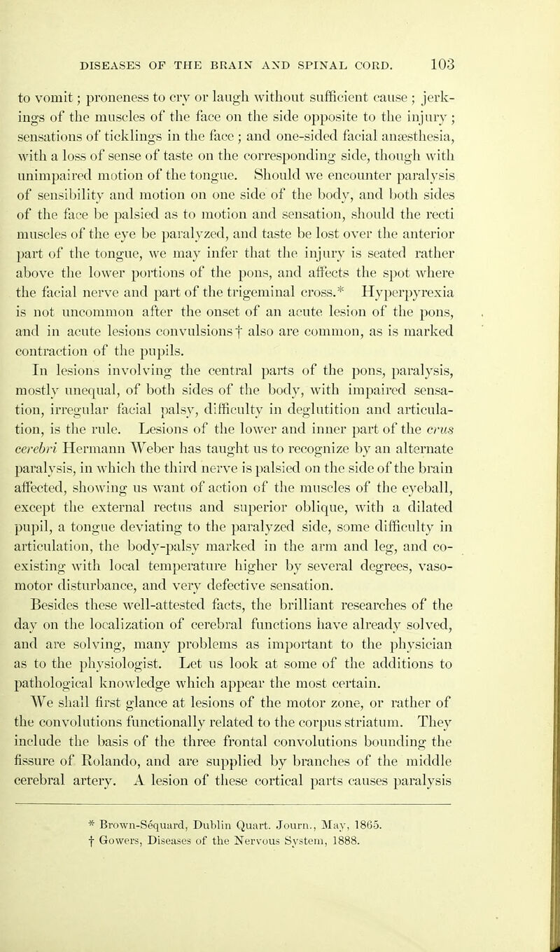 to vomit; proneness to crv or laugh without sufficient cause ; jerk- iugs of the muscles of the face on the side opposite to the injury; sensations of ticklings in the face ; and one-sided facial anaesthesia, with a loss of sense of taste on the corresponding side, though with unimpaired motion of the tongue. Should we encounter paralysis of sensibility and motion on one side of the body, and both sides of the face be palsied as to motion and sensation, should the recti muscles of the eye be paralyzed, and taste be lost over the anterior part of the tongue, we may infer that the injury is seated rather above the lower portions of the pons, and affects the spot where the facial nerve and part of the trigeminal cross.* Hyperpyrexia is not uncommon after the onset of an acute lesion of the pons, and in acute lesions convulsions f also are common, as is marked contraction of the pupils. In lesions involving the central parts of the pons, paralysis, mostly unequal, of both sides of the body, with impaired sensa- tion, irregular facial palsy, difficulty in deglutition and articula- tion, is the rule. Lesions of the lower and inner part of the cnis cerebri Hermann Weber has taught us to recognize by an alternate paralysis, in which the third nerve is palsied on the side of the brain affected, showing us want of action of the muscles of the eyeball, except the external rectus and superior oblique, with a dilated pupil, a tongue deviating to the paralyzed side, some difficulty in articulation, the body-palsy marked in the arm and leg, and co- existing with local temperature higher by several degrees, vaso- motor disturbance, and very defective sensation. Besides these well-attested facts, the brilliant researches of the day on the localization of cerebral functions have already solved, and are solving, many problems as important to the physician as to the physiologist. Let us look at some of the additions to pathological knowledge which appear the most certain. We shall first glance at lesions of the motor zone, or rather of the convolutions functionally related to the corpus striatum. They include the basis of the three frontal convolutions bounding the fissure of Rolando, and are supplied by branches of the middle cerebral artery. A lesion of these cortical parts causes paralysis * Brown-Sequiird, Dublin Quai-t. Journ., May, 1865. f Gowers, Diseases of the Nervous System, 1888.