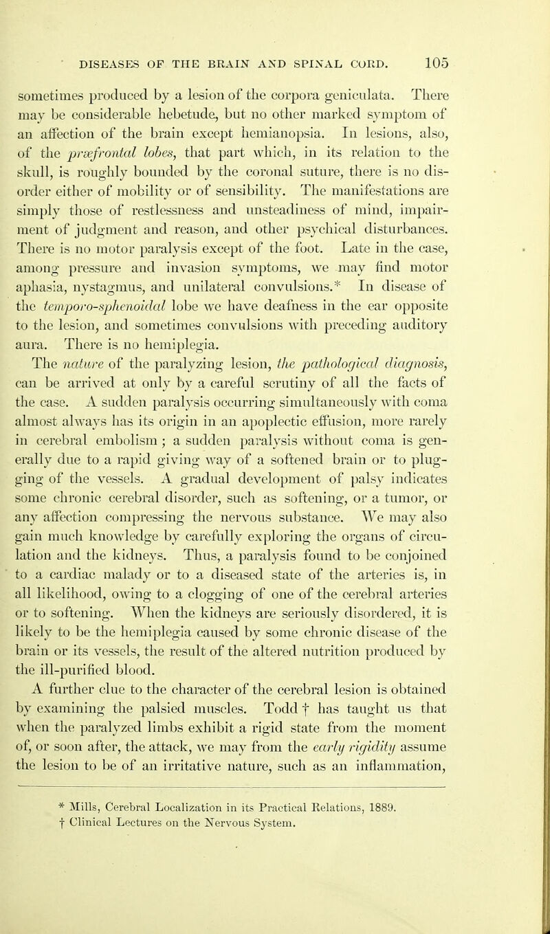 sometimes produced by a lesion of the corpora geniculata. There may be considerable hebetude, but no other marked symptom of an atfection of the brain except hemianopsia. In lesions, also, of the prsefrontal lobes, that part which, in its relation to the skull, is roughly bounded by the coronal suture, there is no dis- order either of mobility or of sensibility. TJie manifestations are simply those of restlessness and unsteadiness of mind, impair- ment of judgment and reason, and other psychical disturbances. There is no motor paralysis except of the foot. Late in the case, among pressure and invasion symptoms, we may find motor aphasia, nystagmus, and unilateral convulsions.* In disease of the temporo-sphenoidal lobe we have deafness in the ear opposite to the lesion, ami sometimes convulsions with preceding auditory aura. There is no hemiplegia. The nature of the paralyzing lesion, the pathological diagnosis, can be arrived at only by a careful scrutiny of all the facts of the case. A sudden paralysis occurring simultaneously with coma almost always has its origin in an apoplectic effusion, more rarely in cerebral embolism ; a sudden paralysis without coma is gen- erally due to a rapid giving way of a softened brain or to plug- ging of the vessels. A gradual development of palsy indicates some chronic cerebral disorder, such as softening, or a tumor, or any affection compressing the nervous substance. We may also gain much knowledge by carefully exploring the organs of circu- lation and the kidneys. Thus, a paralysis found to be conjoined to a cardiac malady or to a diseased state of the arteries is, in all likelihood, owing to a clogging of one of the cerebral arteries or to softening. When the kidneys are seriously disordered, it is likely to be the hemiplegia caused by some chronic disease of the brain or its vessels, the result of the altered nutrition produced by the ill-purified blood. A further clue to the character of the cerebral lesion is obtained by examining the palsied muscles. Todd f has taught us that when the paralyzed limbs exhibit a rigid state from the moment of, or soon after, the attack, we may from the early rigidity assume the lesion to be of an irritative nature, such as an inflammation. * Mills, Cerebral Localization in its Practical Eelations, 1889. f Clinical Lectures on the Nervous System.