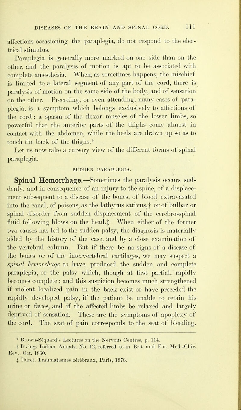 affections occasioning tiie paraplegia, do not respond to tlie elec- trical stimulus. Paraplegia is generally more marked on one side than on the other, and the paralysis of motion is apt to be associated with complete ansesthesia. When, as sometimes happens, the mischief is limited to a lateral segment of any part of the cord, there is paralysis of motion on the same side of the body, and of sensation on the other. Preceding, or even attending, many cases of para- plegia, is a symptom which belongs exclusively to affections of the cord : a spasm of the flexor muscles of the lower limbs, so powerful that the anterior parts of the thighs come almost in contact witli the abdomen, while the heels are drawn up so as to touch the back of the thighs.* Let us now take a cursory view of the different forms of spinal paraplegia. SUDDEN PARAPLEGIA. Spinal Hemorrhage.—Sometimes the paralysis occurs sud- denly, and in consequence of an injury to the spine, of a displace- ment subsequent to a disease of the bones, of blood extravasated into the canal, of poisons, as the latliyrus sativus,t or of bulbar or spinal disorder from sudden displacement of the cerebro-spinal fluid following blows on the head.J When either of the former two causes has led to the sudden palsy, the diagnosis is materially aided by the history of the case, and by a close examination of the vertebral column. But if there be no signs of a disease of the bones or of the intervertebral cartilages, we may suspect a spinal hemorrhage to have produced the sudden and complete paraplegia, or the palsy which, though at first partial, rapidly becomes complete; and this suspicion becomes much strengthened if violent localized pain in the back exist or have preceded the rapidly developed palsy, if the patient be unable to retain his urine or faeces, and if the affected limbs be relaxed and largely deprived of sensation. These are the symptoms of apoplexy of tlie cord. The seat of pain corresponds to the seat of bleeding. * Brown-Sequard's Lectures on the Nervous Centres, p. 114. t Irving, Indian Annals, No. 12, referred to in Brit, and For. Med.-Chir. Rev., Oct. 1860. X Duret, Traumatismes cerebraux, Paris, 1878.