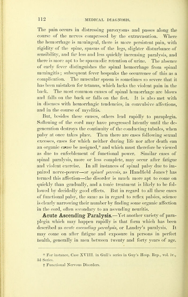 The pain occurs in distressing paroxysms and passes along the course of the nerves compressed by the extravasation. Where the hemorrhage is meningeal, there is more persistent pain, with rigidity of the spine, spasms of the legs, slighter disturbance of sensibility, and far less and less quickly increasing paralysis, and there is more apt to be spasmodic retention of urine. The absence of early fever distinguishes the spinal hemorrhage from spinal meningitis; subsequent fever bespeaks the occurrence of this as a complication. The muscular spasm is sometimes so severe that it has been mistaken for tetanus, which lacks the violent pain in the back. The most common causes of spinal hemorrhage are blows and falls on the back or falls on the feet. It is also met with in diseases with hemorrhagic tendencies, in convulsive affections, and in the course of myelitis. But, besides tliese causes, others lead rapidly to paraplegia. Softening of the cord may have progressed latently until the de- generation destroys the continuity of the conducting tubules, when palsy at once takes place. Then there are cases following sexual excesses, cases for which neither during life nor after death can an organic cm\se be assigned,* and which must therefore be viewed as due to enfeeblement of functional power. Similar cases of spinal paralysis, more or less complete, may occur after fatigue and violent exercise. In all instances of sjjinal palsy due to im- paired nerve-power—or spinal paresis, as Handfield Jones f has termed this affection—the disorder is much more apt to come on quickly than gradually, and a tonic treatment is likely to be fol- lowed by decidedly good effects. But in regard to all tliese cases of functional palsy, the same as in regard to reflex palsies, science is clearly narrowing their number by finding some organic affection in the cord, often secondary to an ascending neuritis. Acute Ascending Paralysis.—Yet another variety of para- plegia which may happen rapidly is that form which has been described as acute aseending paralysis, or Landry's paralysis. It may come on after fatigue and exposure in persons in jierfect health, generally in men between twenty and forty years of age. * For instance, Case XVIII. in Gull's series in Guy's Hosp. Eep., vol. iv., 3d Series. f Functional Nervous Disorders.