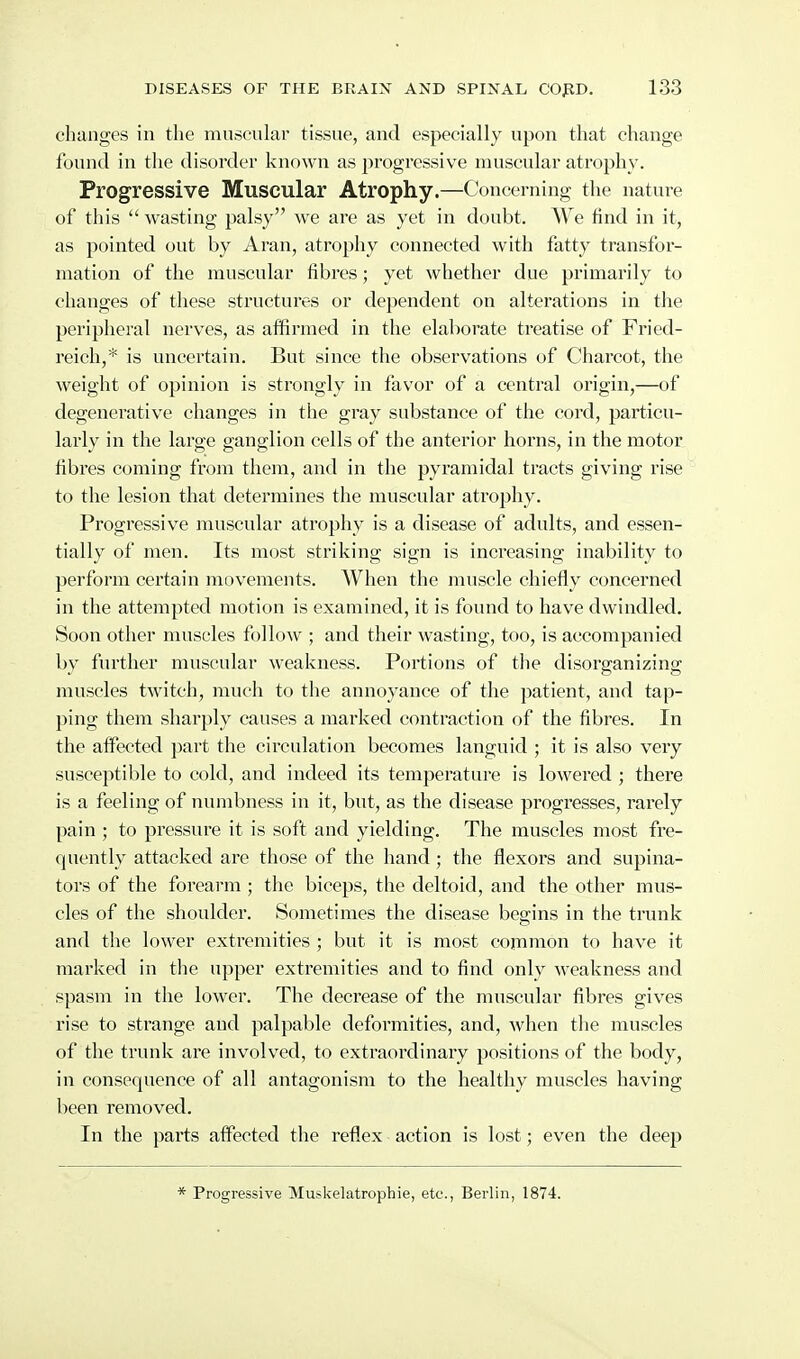 changes in the muscular tissue, and especially upon that change found in the disorder known as progressive muscular atrophy. Progressive Muscular Atrophy.—Concerning the nature of this  wasting palsy we are as yet in doubt. We find in it, as pointed out by Aran, atrophy connected with fatty transfor- mation of the muscular fibres; yet whether due primarily to changes of these structures or dependent on alterations in the peripheral nerves, as affirmed in the elaborate treatise of Fried- reich,* is uncertain. But since the observations of Charcot, the weight of opinion is strongly in favor of a central origin,—of degenerative changes in the gray substance of the cord, particu- larly in the large ganglion cells of the anterior horns, in the motor fibres coming from them, and in the pyramidal tracts giving rise to the lesion that determines the muscular atrophy. Progressive muscular atrophy is a disease of adults, and essen- tially of men. Its most striking sign is increasing inability to perform certain movements. When the muscle chiefly concerned in the attempted motion is examined, it is found to have dwindled. Soon other muscles follow ; and their wasting, too, is accompanied by further muscular weakness. Portions of the disorganizing muscles twitch, much to the annoyance of the patient, and tap- ping them sharply causes a marked contraction of the fibres. In the affected part the circulation becomes languid ; it is also very susceptible to cold, and indeed its temperature is lowered ; thei^e is a feeling of numbness in it, but, as the disease progresses, rarely pain ; to pressure it is soft and yielding. The muscles most fre- quently attacked are those of the hand; the flexors and supina- tors of the forearm ; tlie biceps, the deltoid, and the other mus- cles of the shoulder. Sometimes the disease begins in the trunk and the lower extremities ; but it is most cojiTimon to have it marked in the upper extremities and to find only weakness and spasm in the lower. The decrease of the muscular fibres gives rise to strange and palpable deformities, and, when the muscles of the trunk are involved, to extraordinary positions of the body, in consequence of all antagonism to the healthy muscles having been removed. In the parts affected the reflex action is lost; even the deep * Progressive Muskelatrophie, etc., Berlin, 1874.