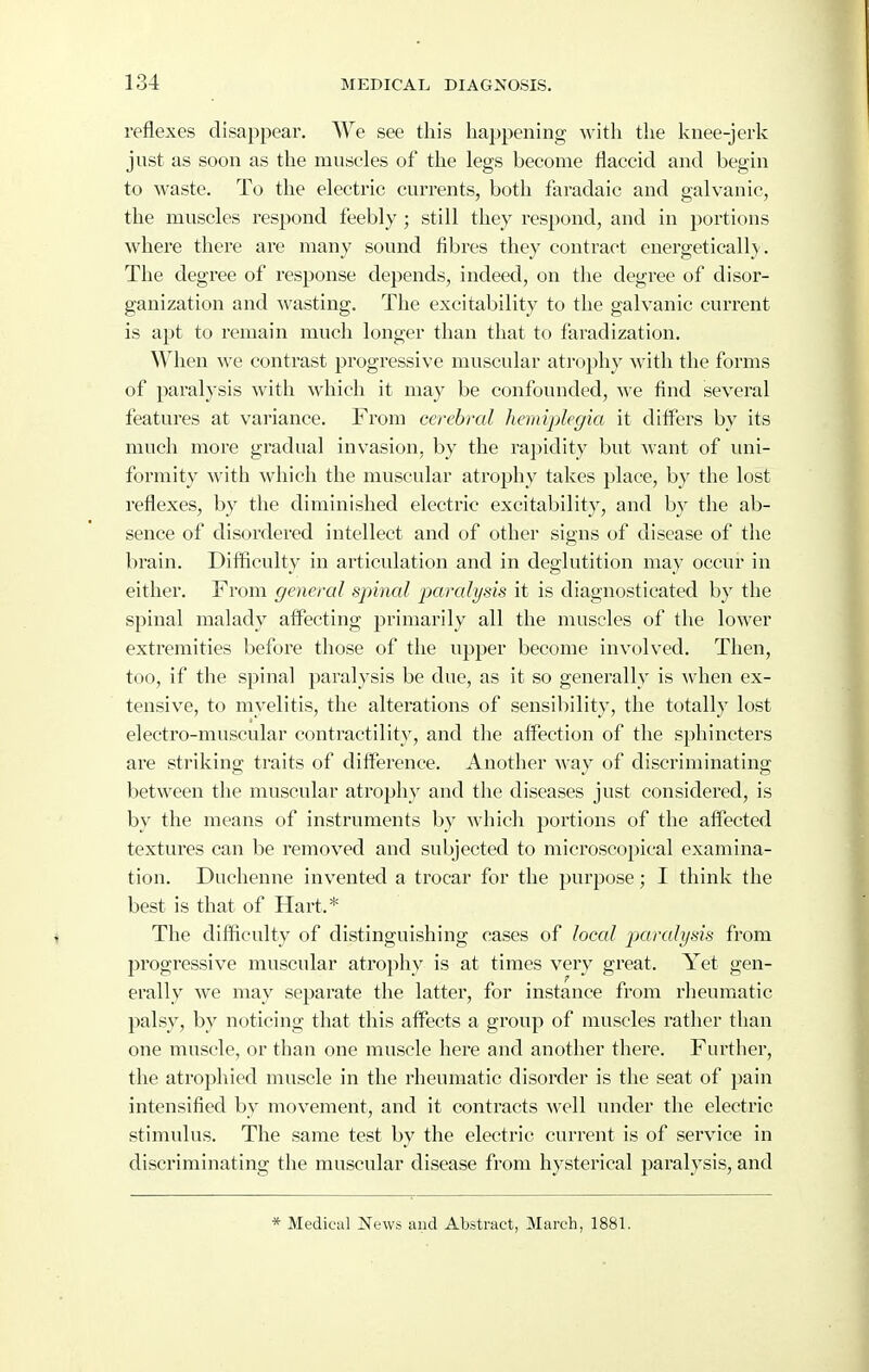 reflexes disappear. We see this happening with the knee-jerk just as soon as the muscles of the legs become flaccid and begin to waste. To the electric currents, both faradaic and galvanic, the muscles respond feebly ; still they respond, and in portions where there are many sound fibres they contract energetically . The degree of response depends, indeed, on the degree of disor- ganization and wasting. The excitability to the galvanic current is apt to remain much longer than that to faradization. When we contrast progressive muscular atrophy ^ylt\\ the forms of paralysis with which it may be confounded, we find several features at variance. From cerebral hemiplegia it differs by its much more gradual invasion, by the rapidity but want of imi- formity with which the muscular atrophy takes place, by the lost reflexes, by the diminished electric excitability, and by the ab- sence of disordered intellect and of other signs of disease of the brain. Difficulty in articulation and in deglutition may occur in either. From general spinal paralysis it is diagnosticated by the spinal malady affecting primarily all the muscles of the lower extremities before those of the upper become involved. Then, too, if the spinal paralysis be due, as it so generally is when ex- tensive, to myelitis, the alterations of sensibility, the totally lost electro-muscular contractility, and the affection of the sphincters are striking traits of difference. Another way of discriminating between the muscular atrophy and the diseases just considered, is by the means of instruments by which portions of the affected textures can be removed and subjected to microscopical examina- tion. Duchenne invented a trocar for the purpose; I think the best is that of Hart.* The difficulty of distinguishing cases of local paralysis from progressive muscular atrophy is at times very great. Yet gen- erally we may separate the latter, for instance from rheumatic palsy, by noticing that this afiFects a group of muscles rather than one muscle, or than one muscle here and another there. Further, the atrophied muscle in the rheumatic disorder is the seat of pain intensified by movement, and it contracts well under the electric stimulus. The same test by the electric current is of service in discriminating the muscular disease from hysterical paralj'sis, and * Medical News and Abstract, March, 1881.