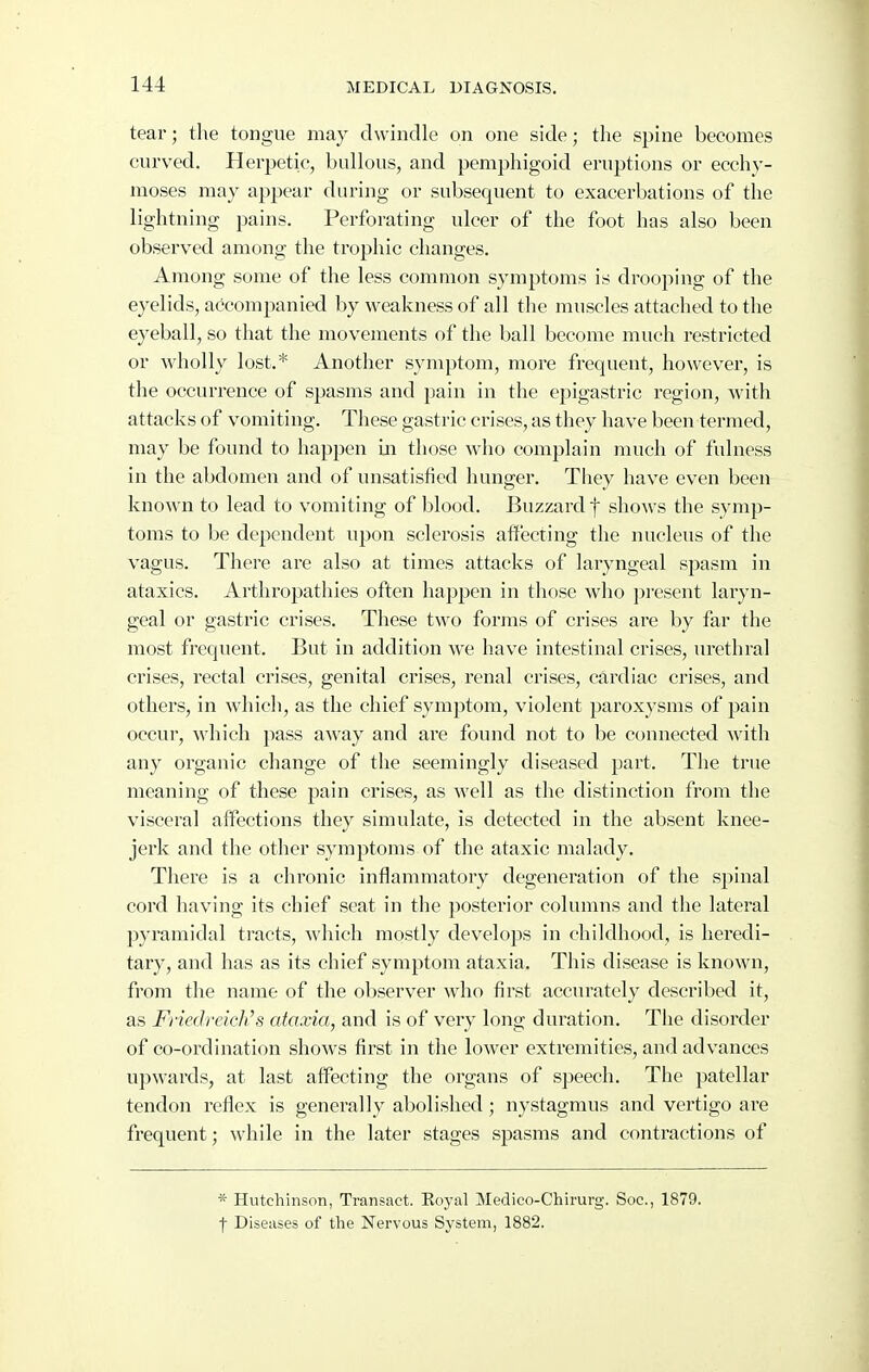 tear; the tongue may dwindle on one side; the spine becomes curved. Herpetic, bullous, and pemphigoid eruptions or ecchy- moses may appear during or subsequent to exacerbations of the lightning pains. Perforating ulcer of the foot has also been observed among the trophic changes. Among some of the less common symptoms is drooping of the eyelids, accompanied by weakness of all the muscles attached to the eyeball, so that the movements of the ball become much restricted or wholly lost.* Another symptom, more frequent, however, is the occurrence of spasms and pain in the epigastric region, with attacks of vomiting. These gastric crises, as they have been termed, may be found to happen in those who complain much of fulness in the abdomen and of unsatisfied hunger. Tliey have even been known to lead to vomiting of blood. Buzzard f shows the symp- toms to be dependent upon sclerosis affecting the nucleus of the vagus. There are also at times attacks of laryngeal spasm in ataxics. Arthropathies often happen in those who present laryn- geal or gastric crises. These two forms of crises are by far the most frequent. But in addition we have intestinal crises, urethral crises, rectal crises, genital crises, renal crises, cardiac crises, and others, in whicli, as the chief symptom, violent paroxysms of pain occur, which pass away and are found not to be connected with any organic change of the seemingly diseased part. The true meaning of these pain crises, as well as the distinction from the visceral affections they simulate, is detected in the absent knee- jerk and the other symptoms of the ataxic malady. There is a chronic inflammatory degeneration of the spinal cord having its chief seat in the posterior columns and the lateral pyramidal tracts, which mostly develops in childhood, is heredi- tary, and has as its chief symptom ataxia. This disease is known, from the name of the observer who first accurately described it, as Friedreichs ataxia, and is of very long duration. The disorder of co-ordination shows first in the lower extremities, and advances upwards, at last affecting the organs of speech. The patellar tendon reflex is generally abolished; nystagmus and vertigo are frequent; while in the later stages spasms and contractions of * Hutchinson, Transact. Eoyal Medico-Chimrg. Soc, 1879. t Diseases of tlie Nervous System, 1882.