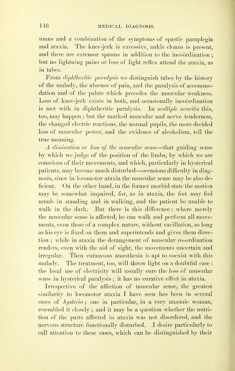 umns and a combination of the symptoms of spastic paraplegia and ataxia. The knee-jerk is excessive, ankle clonus is present, and there are extensor spasms in addition to the incoordination ; but no lightning pains or loss of light reflex attend the ataxia, as in tabes. From diphfheritiG paralysis we distinguish tabes by the history of the malady, the absence of pain, and the paralysis of accommo- dation and of the palate which precedes the muscular weakness. Loss of knee-jerk exists in both, and occasionally incoordination is met with in diphtheritic paralysis. In multiple neuritis this, too, may happen ; but the marked muscular and nerve tenderness, the changed electric reactions, the normal pupils, the more decided loss of muscular power, and the evidence of alcoholism, tell the true meaning. A diminution or loss of the muscular sense—that guiding sense by which we judge of the position of the limbs, by which we are conscious of their movements, and which, particularly in hysterical patients, may become much disturbed—occasions difficulty in diag- nosis, since in locomotor ataxia the muscular sense may be also de- ficient. On the other hand, in the former morbid state the motion may be somewhat impaired, for, as in ataxia, the feet may feel numb in standing and in walking, and the patient be unable to walk in the dark. But there is this difference : Avliere merely the muscular sense is affected, he can walk and perform all move- ments, even those of a complex nature, without vacillation, so long as his eye is fixed on them and superintends and gives them direc- tion ; while in ataxia the derangement of muscular co-ordination renders, even with the aid of sight, the movements uncertain and irregular. Then cutaneous antesthesia is apt to coexist with this malady. The treatment, too, will throw light on a doubtful case : the local use of electricity will usually cure the loss of muscular sense in hysterical paralysis; it has no curative effect in ataxia. Irrespective of the affection of muscular sense, the greatest similarity to locomotor ataxia I have seen has been in several cases of hystena; one in particular, in a very anaemic woman, resembled it closely; and it may be a question whether the nutri- tion of the parts affected in ataxia was not disordered, and the nervous structure functionally distui'bed. I desire particularly to call attention to these cases, which can be distinguished by their