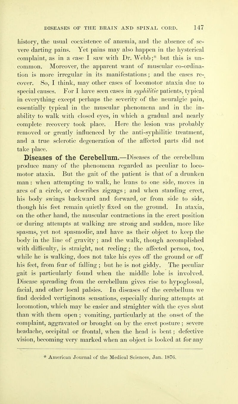 history, the usual coexistence of antemia, and the absence of se- vere darting pains. Yet pains may also happen in the hysterical complaint, as in a case I saw with Dr. Webb;* but this is un- common. Moreover, the apparent want of muscular co-ordina- tion is more irregular in its manifestations; and the cases re- cover. So, I think, may other cases of locomotor ataxia due to special causes. For I have seen cases in syphilitic patients, typical in everything except perhaps the severity of the neuralgic pain, essentially typical in the muscular phenomena and in the in- ability to walk with closed eyes, in which a gradual and nearly complete recovery took place. Here the lesion was probably removed or greatly influenced by the anti-syphilitic treatment, and a true sclerotic degeneration of the affected parts did not take place. Diseases of the Cerebellum.—Diseases of the cerebellum produce many of the phenomena regarded as peculiar to loco- motor ataxia. But the gait of the patient is that of a drunken man: when attempting to walk, he leans to one side, moves in arcs of a circle, or describes zigzags ; and when standing erect, his body swings backward and forward, or from side to side, though his feet remain quietly fixed on the ground. In ataxia, on the other hand, the muscular contractions in the erect position or during attempts at walking are strong and sudden, more like spasms, yet not spasmodic, and have as their object to keep the body in the line of gravity; and the walk, though accomplished with difficulty, is straight, not reeling; the aflFected person, too, while he is walking, does not take his eyes oif the ground or otf his feet, from fear of falling; but he is not giddy. The peculiar gait is particularly found when the middle lobe is involved. Disease spreading from the cei'ebellum gives rise to hypoglossal, facial, and other local palsies. In diseases of the cerebellum we find decided vertiginous sensations, especially during attempts at locomotion, which may be easier and straighter with the eyes shut than with them open ; vomiting, particularly at the onset of the complaint, aggravated or brought on by the erect posture; severe headache, occipital or frontal, when the head is bent; defective vision, becoming very marked when an object is looked at for any * American Journal of the Medical Sciences, Jan. 1876.