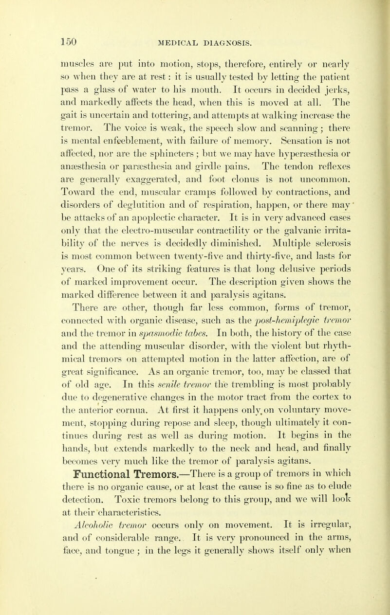 muscles are put into motion, stops, therefore, entirely or nearly so when they are at rest: it is usually tested by letting the patient pass a glass of water to his mouth. It occurs in decided jerks, and markedly affects the head, when this is moved at all. The gait is uncertain and tottering, and attempts at walking increase the tremor. The voice is weak, the speech slow and scanning; there is mental enfeeblement, with failure of memory. Sensation is not affected, nor are the sphincters ; but we may have hypersesthesia or anaesthesia or parsesthesia and girdle pains. The tendon I'eflexes are generally exaggerated, and foot clonus is not uncommon. Toward the end, muscular cramps followed by contractions, and disorders of deglutition and of respiration, happen, or there may' be attacks of an apoplectic character. It is in very advanced cases only that the electro-muscular contractility or the galvanic irrita- bility of the nerves is decidedly diminished, INIultiple sclerosis is most common between twenty-five and thirty-five, and lasts for years. One of its striking features is that long delusive periods of marked improvement occur. The description given shows the marked difference between it and paralysis agitans. There are other, though far less common, forms of tremor, connected with organic disease, such as the jiost-hemiplcgic tremor and the tremor in spasmodic tabes. In both, the history of the case and the attending muscular disorder, with the violent but rhyth- mical tremors on attempted motion in the latter affection, are of great significance. As an organic tremor, too, may be classed that of old age. In this senile tremor the trembling is most probably due to degenerative changes in the motor tract from the cortex to the anterior cornua. At first it happens only, on voluntary move- ment, stopping during repose and sleep, though ultimately it con- tinues during rest as Avell as during motion. It begins in the hands, but extends markedly to the neck and head, and finally becomes very much like the tremor of paralysis agitans. Functional Tremors.—There is a group of tremors in which there is no organic cause, or at least the cause is so fine as to elude detection. Toxic tremors belong to this group, and we will loolv at their characteristics, AIcoIioUg tremor occurs only on movement. It is irregular, and of considerable range. It is very pronounced in the arms, face, and tongue ; in the legs it generally shows itself only when