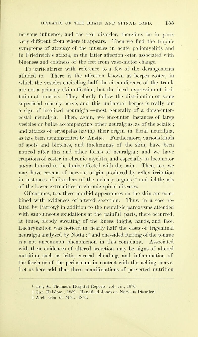 nervous influence, and the real disorder, therefore, be in parts very different from where it appears. Then we find the trophic symptoms of atrophy of tlie muscles in acute poliomyelitis and in Friedreich's ataxia, in the latter atfection often associated with blueness and coldness of the feet from vaso-motor change. To jiarticularize with reference to a few of the derangements alluded to. There is the affection known as herpes zoster, in which the vesicles enciicling half the circumference of the trunk are not a primary skin affection, but the local expression of irri- tation of a nerve. They closely follow the distribution of some superficial sensory nerve, and this unilateral herpes is really but a sign of localized neuralgia,—most generally of a dorso-inter- costal neuralgia. Then, again, we encounter instances of large vesicles or bullae accompanying other neuralgias, as of the sciatic ; and attacks of erysipelas having their origin in facial neuralgia, as has been demonstrated by Anstie. Furthermore, various kinds of spots and blotches, and thickenings of the skin, have been noticed after this and other forms of neuralgia; and we have eruptions of zoster in chronic myelitis, and especially in locomotor ataxia limited to the limbs alfectcd with the pain. Then, too, we may have eczema of nervous origin produced by reflex irritation in instances of disorders of the urinary organs ;* and ichthyosis of the lower extremities in chronic spinal diseases. Oftentimes, too, these morbid appearances on the skin are com- bined with evidences of altered secretion. Thus, in a case re- lated by Parrot,t in addition to the neuralgic paroxysms attended with sanguineous exudations at the painful parts, there occurred, at times, bloody sweating of the knees, thighs, hands, and face. Lachrymation was noticed in nearly half the cases of trigeminal neuralgia analyzed by Notta ; J and one-sided furring of the tongue is a not uncommon phenomenon in this complaint. Associated with these evidences of altered secretion may be signs of altered nutrition, such as iritis, corneal clouding, and inflammation of the fascia or of the periosteum in contact with the aching nerve. Let us here add that these manifestations of perverted nutrition * Ord, St. Thomas's Hospital Reports, vol. vii., 1876. f Gaz. Hebdom., 1859; Handfleld Jones on Nervous Disorders. X Arch. Gen de Med., 1854.