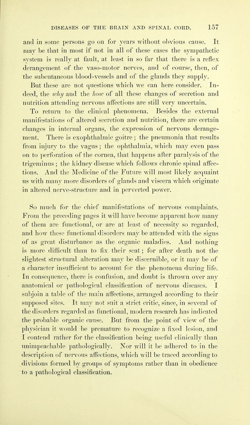 and in some persons go on for years without olivious cause. It may be that in most if not in all of these cases the sympathetic system is really at fault, at least in so far that there is a reflex derangement of the vaso-motor nerves, and of course, then, of the subcutaneous blood-vessels and of the glands they supply. But these are not questions which we can here consider. In- deed, the inky and the how of all these changes of secretion and nutrition attending nervous affections are still very uncertain. To return to the clinical phenomena. Besides the external manifestations of altered secretion and nutrition, there are certain changes in internal organs, tlie expression of nervous derange- ment. There is exophthalmic goitre; the pneumonia that results from injury to the vagus; the ophthalmia, which may even pass on to perforation of the cornea, that happens after paralysis of the trigeminus ; the kidney disease which follows chronic spinal affec- tions. And the Medicine of the Future will most likely acquaint us with many more disorders of glands and viscera which originate in altered nerve-structure and in perverted power. So much for the chief manifestations of nervous complaints. From the preceding pages it will have become apparent liow many of them are functional, or are at least of necessity so regarded, and how tliese functional disorders may be attended with the signs of as great disturbance as the organic maladies. And nothing is more difficult than to fix their seat; for after death not the slightest structural alteration may be discernible, or it may be of a character insufficient to account for the phenomena during life. In consequence, there is confusion, and doubt is thrown over any anatomical or pathological classification of nervous diseases. I subjoin a table of the main affections, arranged according to their supposed sites. It may not suit a strict critic, since, in several of the disorders regarded as functional, modern research has indicated the probable organic cause. But from the point of view of the physician it would be premature to recognize a fixed lesion, and I contend rather for the classification being useful clinically tlian unimpeachable pathologically. Nor will it be adhered to in the description of nervous affections, which will be traced according to divisions formed by groups of symptoms rather than in obedience to a pathological classification.