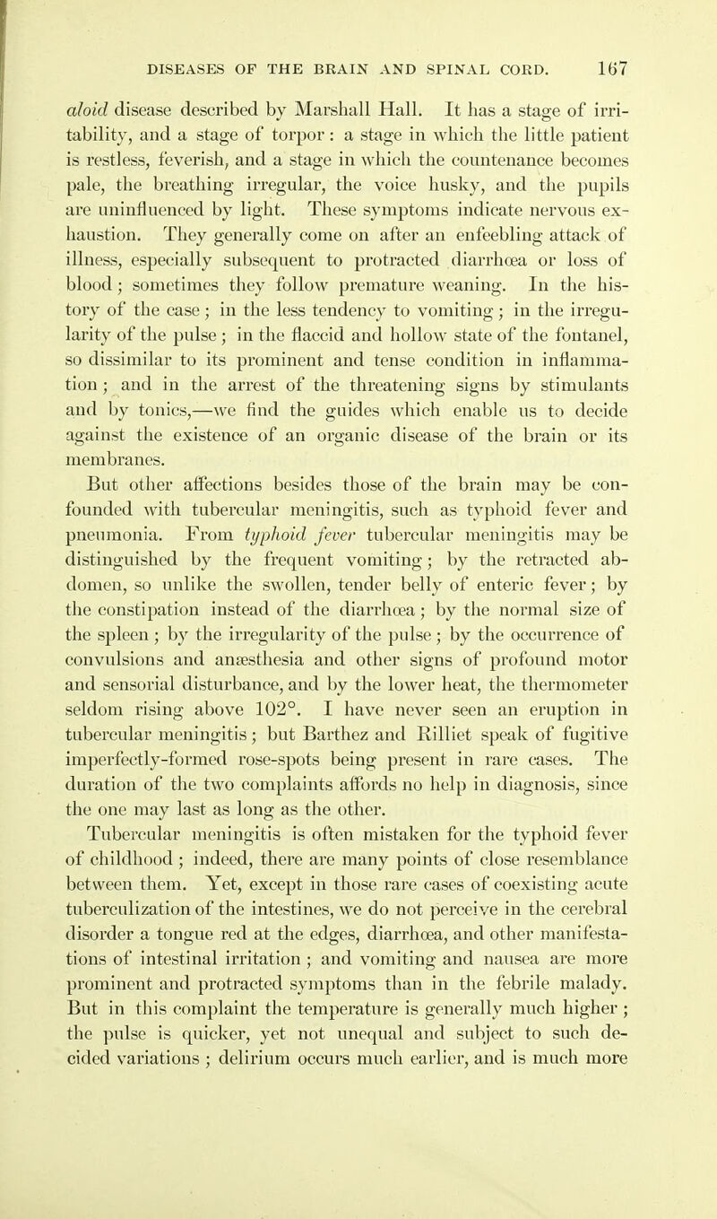 aloid disease described by Marshall Hall. It has a stage of irri- tability, and a stage of torpor: a stage in which the little patient is restless, feverish, and a stage in which the countenance becomes pale, the breathing irregular, the voice husky, and the pupils are uninfluenced by light. These symptoms indicate nervous ex- haustion. They generally come on after an enfeebling attack of illness, especially subsequent to protracted diarrhoea or loss of blood; sometimes they follow premature weaning. In the his- tory of the case; in the less tendency to vomiting; in the irregu- larity of the pulse ; in the flaccid and hollow state of the fontanel, so dissimilar to its prominent and tense condition in inflamma- tion ; and in the arrest of the threatening signs by stimulants and by tonics,—we find the guides which enable us to decide against the existence of an organic disease of the brain or its membranes. But other affections besides those of the brain may be con- founded with tubercular meningitis, such as typhoid fever and pneumonia. From typhoid fever tubercular meningitis may be distinguished by the frequent vomiting; by the retracted ab- domen, so unlike the swollen, tender belly of enteric fever; by the constipation instead of the diarrhoea; by the normal size of the spleen ; by the irregularity of the pulse ; by the occurrence of convulsions and anaesthesia and other signs of profound motor and sensorial disturbance, and by the lower heat, the thermometer seldom rising above 102°. I have never seen an eruption in tubercular meningitis; but Barthez and Rilliet speak of fugitive imperfectly-foi'med rose-spots being present in rare cases. The duration of the two complaints affords no help in diagnosis, since the one may last as long as the other. Tubercular meningitis is often mistaken for the typhoid fever of childhood ; indeed, there are many points of close resemblance between them. Yet, except in those rare cases of coexisting acute tuberculization of the intestines, we do not perceive in the cerebral disorder a tongue red at the edges, diarrhoea, and other manifesta- tions of intestinal iri'itation ; and vomiting and nausea are more prominent and protracted symptoms than in the febrile malady. But in this complaint the temperature is generally much higher ; the pulse is quicker, yet not unequal and subject to such de- cided variations ; delii'ium occurs much earlier, and is much more