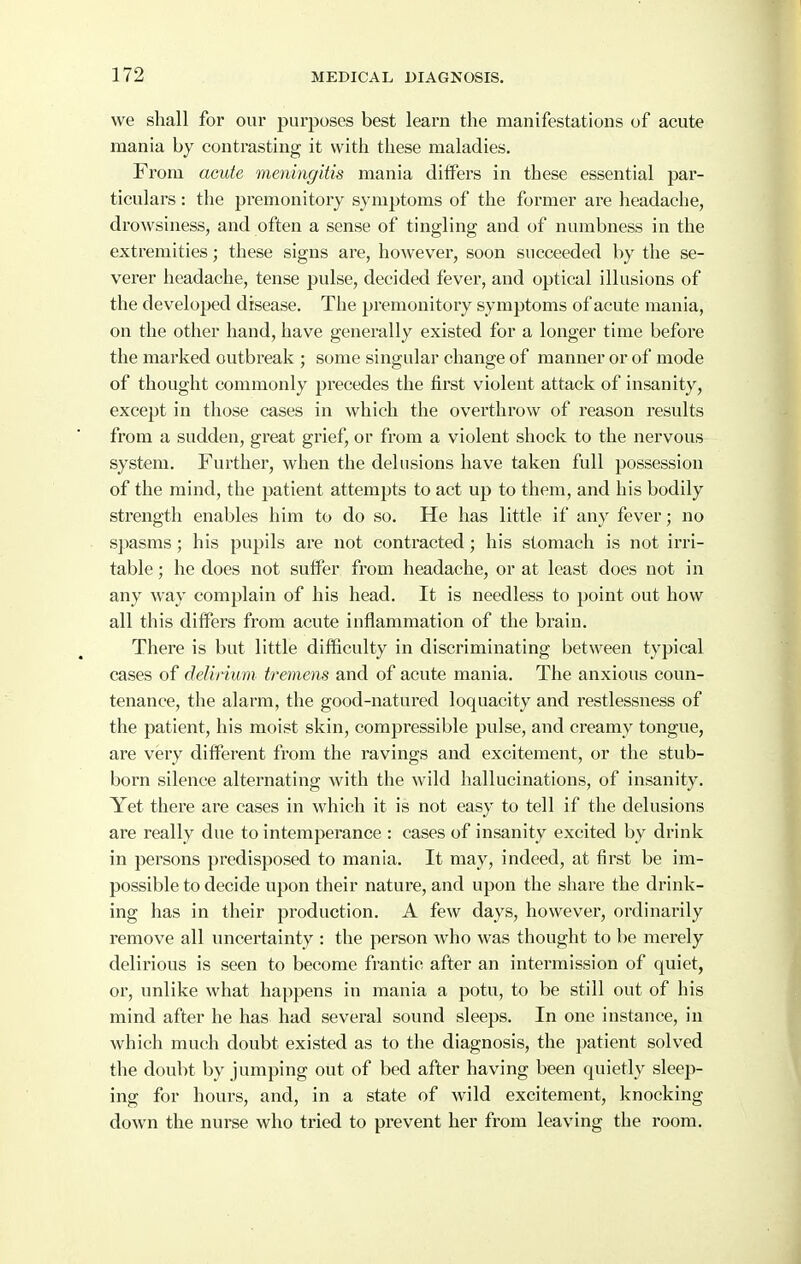 we shall for our purposes best learn the manifestations of acute mania hy contrasting it with these maladies. From acute meningitis mania differs in these essential pai- ticulars: the premonitory symptoms of the former are headache, drowsiness, and often a sense of tingling and of numbness in the extremities; these signs are, however, soon succeeded by the se- verer headache, tense pulse, decided fever, and optical illusions of the developed disease. The premonitory symptoms of acute mania, on the other hand, have generally existed for a longer time before the marked outbreak ; some singular change of manner or of mode of thought commonly precedes the first violent attack of insanity, except in those cases in which the overthrow of reason results from a sudden, great grief, or from a violent shock to the nervous system. Further, when the delusions have taken full possession of the mind, the patient attempts to act up to them, and his bodily sti'ength enables him to do so. He has little if any fever; no spasms; his pupils are not contracted; his stomach is not irri- table ; he does not suffer from headache, or at least does not in any way complain of his head. It is needless to point out how all this differs from acute inflammation of the brain. There is but little difficulty in discriminating between typical cases of delirium tremens and of acute mania. The anxious coun- tenance, the alarm, the good-natured loquacity and restlessness of the patient, his moist skin, compressible pulse, and creamy tongue, are very different from the ravings and excitement, or the stub- born silence alternating with the wild hallucinations, of insanity. Yet there are cases in which it is not easy to tell if the delusions are really due to intemperance : eases of insanity excited by drink in persons predisposed to mania. It may, indeed, at first be im- possible to decide upon their nature, and upon the share the drink- ing has in their production. A few days, however, ordinarily remove all uncertainty : the person who was thought to be merely delirious is seen to become frantic after an intermission of quiet, or, unlike what happens in mania a potu, to be still out of his mind after he has had several sound sleeps. In one instance, in which much doubt existed as to the diagnosis, the patient solved the doubt by jumping out of bed after having been quietly sleep- ing for hours, and, in a state of wild excitement, knocking down the nurse who tried to prevent her from leaving the room.