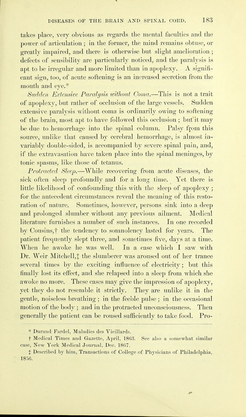takes place, very obvious as regaixls the mental faculties and the power of articulation ; in the former, the mind remains obtuse, or greatly impaired, and there is otherwise but slight amelioration ; defects of sensibility are particularly noticed, and the paralysis is apt to be irregular and more limited than in apoplexy. A signifi- cant sign, too, of acute softening is an increased secretion from the mouth and eye.* Siuldea Extensive Paralysis loithout Coma.—This is not a trait of apoplexy, but rather of occlusion of the large vessels. Sudden extensive paralysis without coma is ordinarily owing to softening of the brain, most apt to have followed this occlusion ; but it may be due to hemorrhage into the spinal column. Palsy fyom this source, unlike that caused by cerebral hemorrhage, is almost in- variably double-sided, is accompanied by severe spinal pain, and, if the extravasation have taken place into the spinal meninges, by tonic spasms, like those of tetanus. Protracted Sleep.—While recovering from acute diseases, the sick often sleep profoundly and for a long time. Yet there is little likelihood of confounding this with the sleep of apoplexy ; for the antecedent circumstances reveal the meaning of this resto- ration of nature. Sometimes, however, persons sink into a deep and prolonged slumber without any previous ailment. Medical literature furnishes a number of such instances. In one recorded by Cousins,t the tendency to somnolency lasted for years. The patient frequently slept three, and sometimes five, days at a time. When he awoke he was well. In a ease which I saw with Dr. Weir Mitchell,J the sluniberer was aroused out of her trance several times by the exciting influence of electricity ; but this finally lost its effect, and she relapsed into a sleep from which she awoke no more. These cases may give the impression of apoplexy, yet they do not resemble it strictly. They are unlike it in the gentle, noiseless breathing ; in the feeble pulse ; in the occasional motion of the body ; and in the protracted unconsciousness. Then generally the patient can be roused sufficiently to take food. Pro- * Dunuid Fardel, Maladies des Vieillards. t Medical Times and Gazette, April, 1863. See also a somewhat similar case, New York Medical Journal, Dec. 1867. X Described by him. Transactions of College of Physicians of Philadelphia, 1856.