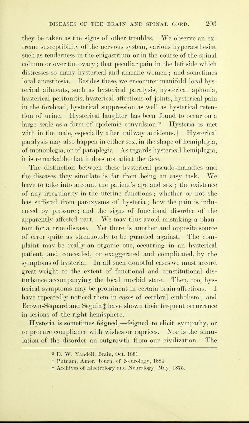 they be taken as the signs of other troubles. We observe an ex- treme susceptibility of the nervous system, various hypersesthesise, such as tenderness in the epigastrium or in the course of the spinal column or over the ovary; that peculiar pain in the left side which distresses so many hysterical and anaemic women; and sometimes local anaesthesia. Besides these, we encounter manifold local hys- terical ailments, such as hysterical paralysis, hysterical aphonia, hysterical peritonitis, hysterical atfections of joints, hysterical pain in the forehead, hysterical suppression as well as hysterical reten- tion of urine. Hysterical laughter has been found to occur on a large scale as a form of epidemic convulsion.* Hysteria is met with in the male, especially after railway accidents.f Hysterical paralysis may also happen in either sex, in the shape of hemiplegia, of monoplegia, or of paraplegia. As regards hysterical hemiplegia, it is remarkable that it does not affect the face. The distinction between these hysterical pseudo-maladies and the diseases they simulate is far from being an easy task. We have to take into account the patient's age and sex; the existence of any irregularity in the uterine functions; whether or not she has suffered from paroxysms of hysteria; how the pain is influ- enced by pressure; and the signs of functional disorder of the apparently affected part. We may thus avoid mistaking a phan- tom for a true disease. Yet there is another and opposite source of error quite as strenuously to be guarded against. The com- plaint may be really an organic one, occurring in an hysterical patient, and concealed, or exaggerated and complicated, by the symptoms of hysteria. In all such doubtful cases we must accord great weight to the extent of functional and constitutional dis- turbance accompanying the local morbid state. Then, too, h}^^- terical symptoms may be prominent in certain brain affections. I have repeatedly noticed them in cases of cerebral embolism ; and Brown-Sequard and Seguin J have shown their frequent occurrence in lesions of the right hemisphere. Hysteria is sometimes feigned,—feigned to elicit sympathy, or to procure compliance with wishes or caprices. Nor is the simu- lation of the disorder an outgrowth from our civilization. The * D. W. Yandell, Brain, Oct. 1881. f Putnam, Amer. .Joiirn. of Neurology, 1884. J Archives of Electrology and Neurology, May, 1875.