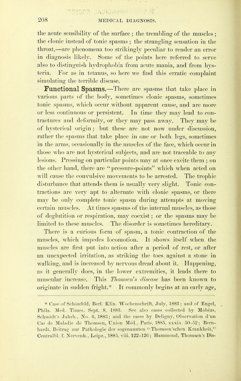 the acute sensibility of the surface; the trembling of the muscles; the clonic instead of tonic spasms ; the strangling sensation in the throat,—^are phenomena too strikingly peculiar to render an error in diagnosis likely. Some of the points here referred to serve also to distinguish hydrophobia from acute mania, and from hys- teria. For as in tetanus, so here we find this erratic complaint simulating the terrible disease. Functional Spasms.—There are spasms that take place in various parts of the body, sometimes clonic spasms, sometimes tonic spasms, which occur without apparent cause, and are more or less continuous or persistent. In time they may lead to con- tractures and deformity, or they may pass away. They may be of hysterical origin ; but these are not now under discussion, rather the sj^asms that take place in one or both legs, sometimes in the arms, occasionally in the muscles of the face, which occur in those who are not hysterical subjects, and are not traceable to any lesions. Pressing on particular points may at once excite them ; on the other hand, there are pressure-points which when acted on will cause the convulsive movements to be arrested. The trophic disturbance that attends them is usually very slight. Tonic con- tractions are very apt to alternate with clonic spasms, or there may be only complete tonic spasm during attempts at moving- certain muscles. At times spasms of the internal muscles, as those of deglutition or respiration, may coexist; or the spasms may be limited to these muscles. The disorder is sometimes hereditary. There is a curious form of spasm, a tonic contraction of the muscles, which impedes locomotion. It shows itself when the muscles are first put into action after a period of rest, or after an unexpected irritation, as striking the toes, against a stone in walking, and is increased by nervous dread about it. Happening, as it generally does, in the lower extremities, it leads there to muscular increase. This Thomsen's disease has been known to originate in sudden fright.* It commonly begins at an early age, * Case of Schonfeld, Berl. Klin. Wochenschrift, July, 1883; and of Engel, Phila. Med. Times, Sept. 8, 1883. See also eases collected by Mobius, Schmidt's .Tahrb., No. 6, 1883; and the cases hy Deligny, Observation d'un Cas de Maladie de Thomsen, Union Med., Paris, 1885, xxxix. 50-52; Bern- hardt, Beitrag zur Pathologie der sogenannten  Thomsen'schen Krankheit, Centralbl. f. Nervenh., Leipz., 1885, viii. 122-126; Hammond, Thomsen's Dis-