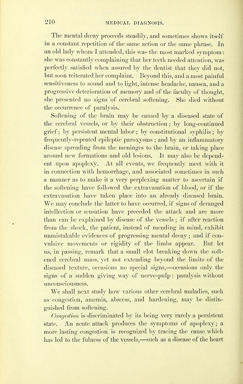 The mental decay proceeds steadily, and sometimes shows itself in a constant rej^etition of the same action or the same phrase. In an old lady whom I attended, this was the most marked symptom: she was constantly complaining that her teeth needed attention, was perfectly satisfied when assured by the dentist that they did not, but soon reiterated her complaint. Beyond this, and a most painful sensitiveness to sound and to light, intense headache, nausea, and a progressive deterioration of memory and of the faculty of thought, she presented no signs of cerebral softening. She died without the occurrence of paralysis. Softening of the brain may be caused by a diseased state of the cerebral vessels, or by their obstruction; by long-continued grief; by persistent mental labor; by constitutional syphilis ; by frequently-repeated epileptic paroxysms ; and by an inflammatory disease spreading from the meninges to the brain, or taking place around new formations -and old lesions. It may also be depend- ent upon apoplexy. At all events, we frequently meet with it in connection with hemorrhage, and associated sometimes in such a manner as to make it a very perplexing matter to ascertain if the softening have followed the extravasation of blood, or if the extravasation have taken place into an already diseased brain. We may conclude the latter to have occurred, if signs of deranged intellection or sensation have preceded the attack and are more than can be explained by disease of the vessels ; if after reaction from the shock, the patient, instead of mending in mind, exhibit unmistakable evidences of progressing mental decay ; and if con- vulsive movements or rigidity of the limbs appear. But let us, in passing, remark that a small clot breaking doAvn the soft- ened cerebral mass, yet not extending beyond the limits of the diseased texture, occasions no special signs,—occasions only the signs of a sudden giving way of nerve-pulp : paralysis without unconsciousness. We shall next study how various other cerebral maladies, such as congestion, ansemia, abscess, and hardening, may be distin- guished from softening. Congestion is discriminated by its being very rarely a persistent state. An acute attack produces the symptoms of apoplexy; a more lasting congestion is recognized by tracing the cause which has led to the fulness of the vessels,—such as a disease of the heart