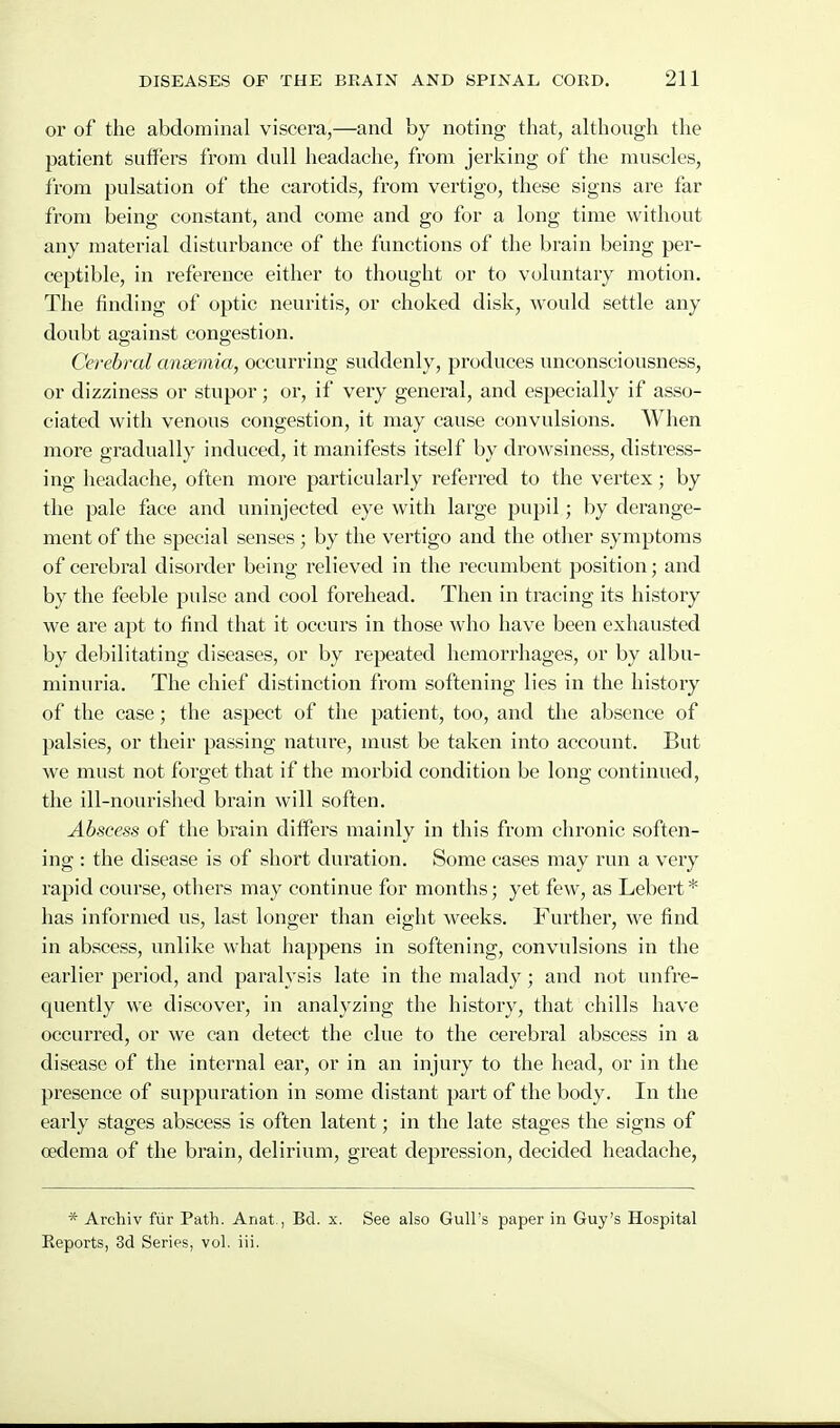 or of the abdominal viscera,—and by noting that, ahhough the patient suffers from dull headache, from jerking of the muscles, from pulsation of the carotids, from vertigo, these signs are far from being constant, and come and go for a long time without any material disturbance of the functions of the brain being per- ceptible, in reference either to thought or to voluntary motion. The finding of optic neuritis, or choked disk, would settle any doubt against congestion. Cerebral anxmia, occurring suddenly, produces unconsciousness, or dizziness or stupor; or, if very general, and especially if asso- ciated with venous congestion, it may cause convulsions. When more gradually induced, it manifests itself by drowsiness, distress- ing headache, often more particularly referred to the vertex; by the pale face and uninjected eye with large pupil; by derange- ment of the special senses; by the vertigo and the other symptoms of cerebral disorder being relieved in the recumbent position; and by the feeble pulse and cool forehead. Then in tracing its histoiy we are apt to find that it occurs in those who have been exhausted by debilitating diseases, or by repeated hemorrhages, or by albu- minuria. The chief distinction from softening lies in the history of the case; the aspect of the patient, too, and the absence of palsies, or their passing nature, must be taken into account. But we must not forget that if the morbid condition be long continued, the ill-nourished brain will soften. Abscess of the brain differs mainly in this from chronic soften- ing : the disease is of short duration. Some cases may run a very rapid course, others may continue for months; yet few, as Lebert * has informed us, last longer than eight weeks. Further, we find in abscess, unlike what happens in softening, convulsions in the earlier period, and paralysis late in the malady; and not unfre- quently we discovei, in analyzing the history, that chills have occurred, or we can detect the clue to the cerebral abscess in a disease of the internal ear, or in an injury to the head, or in the presence of suppuration in some distant part of the body. In the early stages abscess is often latent; in the late stages the signs of oedema of the brain, delirium, great depression, decided headache, * Archiv ftir Path. Anat., Bd. x. See also Gull's paper in Guy's Hospital Reports, 3d Series, vol. iii.