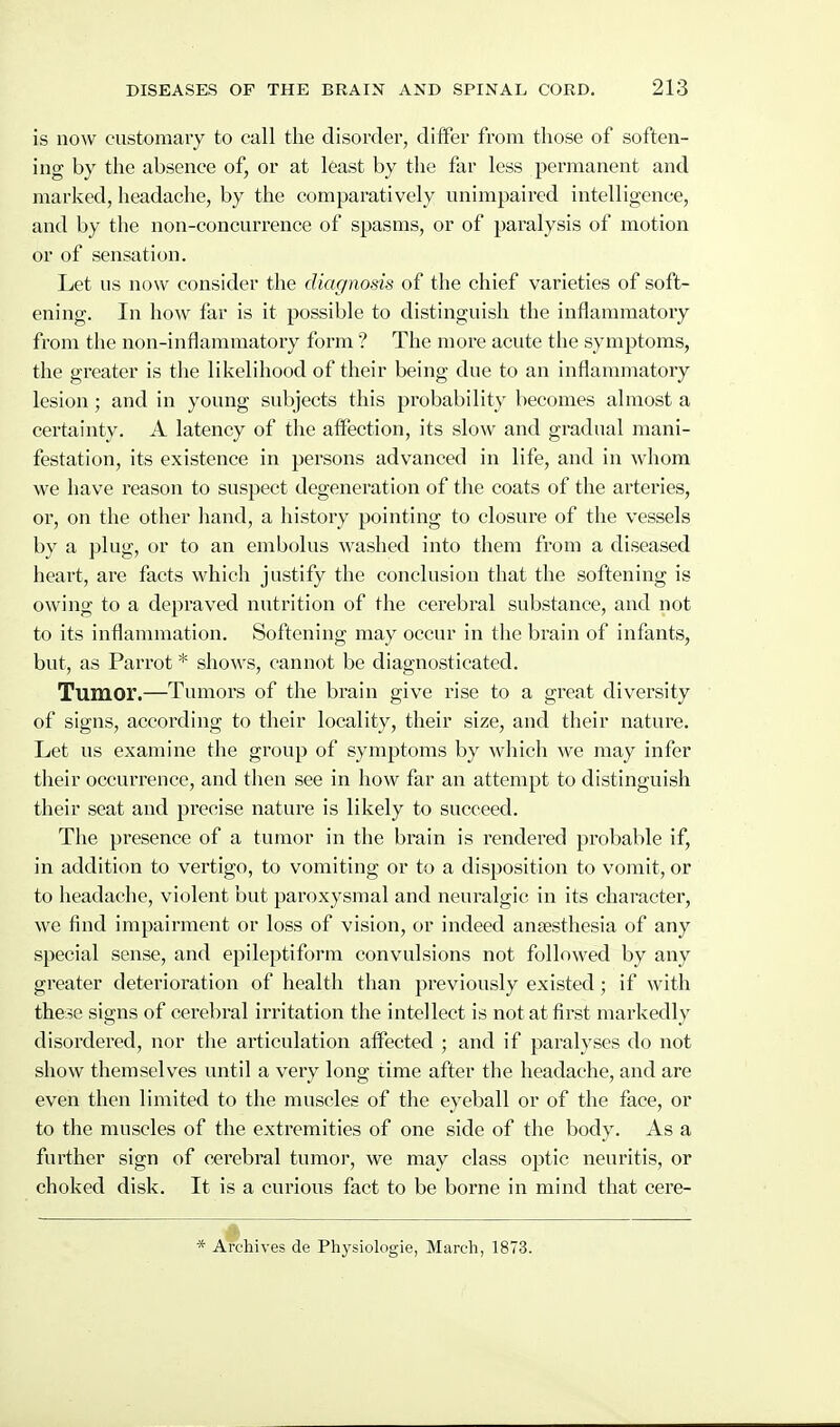 is now customary to call the disorder, differ from those of soften- ing by the absence of, or at least by the far less permanent and marked, headache, by the comparatively unimpaired intelligence, and by the non-concurrence of spasms, or of paralysis of motion or of sensation. Let us now consider the diagnosis of the chief varieties of soft- ening. In how far is it possible to distinguish the inflammatory from the non-inflammatory form ? The more acute tiie symptoms, the greater is the likelihood of their being due to an inflammatory lesion; and in young subjects this probability becomes almost a certainty. A latency of the aflfection, its slow and gradual mani- festation, its existence in persons advanced in life, and in whom we have reason to suspect degeneration of tlie coats of the arteries, or, on the other hand, a history pointing to closure of the vessels by a plug, or to an embolus washed into them from a diseased heart, are facts which justify the conclusion that the softening is owing to a depraved nutrition of the cerebral substance, and not to its inflammation. Softening may occur in the brain of infants, but, as Parrot * shows, cannot be diagnosticated. Tumor.—Tumors of the bx'ain give rise to a great diversity of signs, accoi'ding to their locality, their size, and their nature. Let us examine the group of symptoms by which we may infer tlieir occurrence, and then see in how far an attempt to distinguish their seat and precise nature is likely to succeed. The presence of a tumor in the brain is rendered probable if, in addition to vertigo, to vomiting or to a disposition to vomit, or to headache, violent but paroxysmal and neuralgic in its character, we find impairment or loss of vision, or indeed anaesthesia of any special sense, and epileptiform convulsions not followed by any greater deterioration of health than previously existed; if with these signs of cerebral irritation the intellect is not at first markedly disordered, nor the articulation affected ; and if paralyses do not show themselves until a very long time after the headache, and are even then limited to the muscles of the eyeball or of the face, or to the muscles of the extremities of one side of the body. As a further sign of cerebral tumoj', we may class optic neuritis, or choked disk. It is a curious fact to be borne in mind that cere- * Archives de Physiologie, March, 1873.