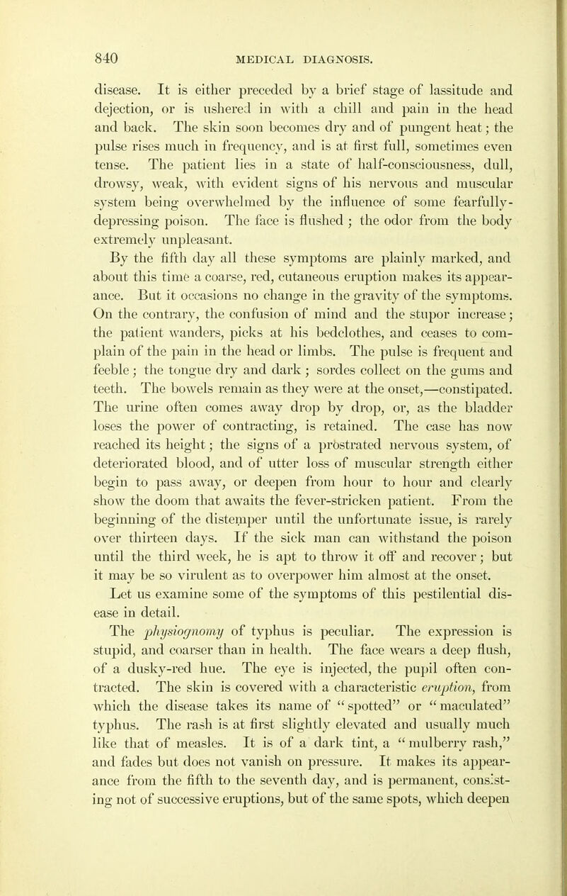 disease. It is either preceded by a brief stage of lassitude and dejection, or is ushered in with a chill and pain in the head and back. The skin soon becomes dry and of pungent heat; the pulse rises much in frequency, and is at first full, sometimes even tense. The patient lies in a state of half-consciousness, dull, drowsy, weak, with evident signs of his nervous and muscular system being overwhelmed by the influence of some fearfully- depressing poison. The face is flushed ; the odor from the body extremely unpleasant. By the fifth day all these symptoms are plainly marked, and about this time a coarse, i^ed, cutaneous eruption makes its appear- ance. But it occasions no change in the gravity of the symptoms. On the contrary, the confusion of mind and the stupor increase; the patient ^vanders, picks at his bedclothes, and ceases to com- plain of the pain in the head or limbs. The pulse is frequent and feeble; the tongue dry and dark ; sordes collect on the gums and teeth. The bowels remain as they were at the onset,—constipated. The urine often comes away drop by drop, or, as the bladder loses the power of contracting, is i-etained. The case has now reached its height; the signs of a prostrated nervous system, of deteriorated blood, and of utter loss of muscular strength either begin to pass away, or deepen from hour to hour and clearly show the doom that awaits the fever-stincken patient. From the beginning of the distemper until the unfortunate issue, is rarely over thirteen days. If the sick man can withstand the poison until the third week, he is apt to throw it off and recover; but it may be so virulent as to overpower him almost at the onset. Let us examine some of the symptoms of this pestilential dis- ease in detail. The physiognomy of typhus is peculiar. The expression is stupid, and coarser than in health. The face wears a deep flush, of a dusky-red hue. The eye is injected, the pupil often con- tracted. The skin is covered with a characteristic eruption, from which the disease takes its name of  spotted or  maculated typhus. The rash is at first slightly elevated and usually much like that of measles. It is of a dark tint, a  mulberry rash, and fades but does not vanish on pressure. It makes its appear- ance from the fifth to the seventh day, and is permanent, consist- ing not of successive eruptions, but of the same spots, which deepen