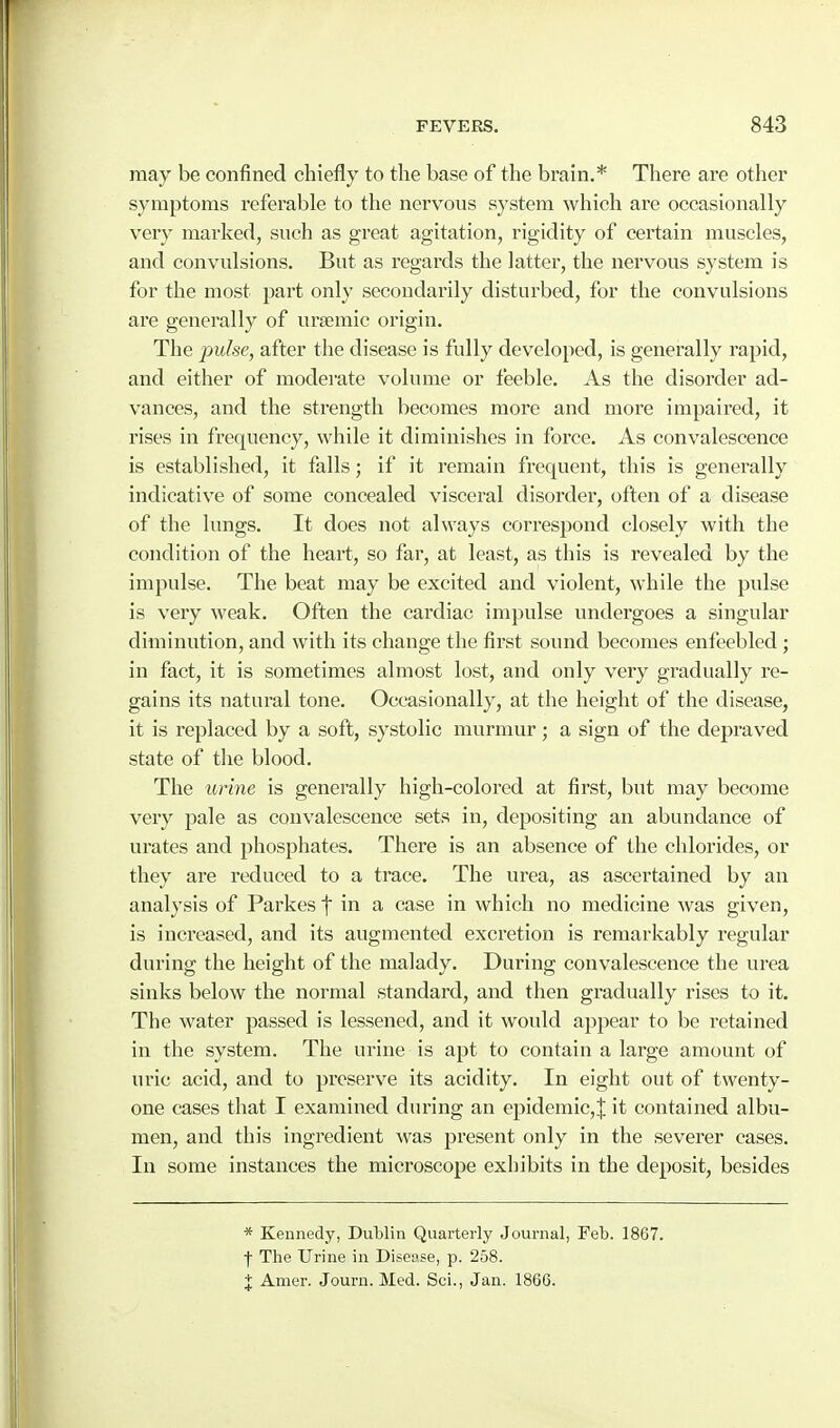 may be confined chiefly to the base of the brain.* There are other symptoms referable to the nervous system which are occasionally very marked, such as great agitation, rigidity of certain muscles, and convulsions. But as regards the latter, the nervous system is for the most part only secoudai'ily disturbed, for the convulsions are generally of ursemic origin. The pulse, after the disease is fully developed, is generally rapid, and either of moderate volume or feeble. As the disorder ad- vances, and the strength becomes more and more impaired, it rises in frequency, while it diminishes in force. As convalescence is established, it falls; if it I'emain frequent, this is generally indicative of some concealed visceral disorder, often of a disease of the lungs. It does not always correspond closely with the condition of the heart, so far, at least, as this is revealed by the impulse. The beat may be excited and violent, while the pulse is very weak. Often the cardiac impulse undergoes a singular diminution, and with its change the first sound becomes enfeebled; in fact, it is sometimes almost lost, and only very gradually re- gains its natural tone. Occasionally, at the height of the disease, it is replaced by a soft, systolic murmur; a sign of the depraved state of the blood. The urine is generally high-colored at first, but may become very pale as convalescence sets in, depositing an abundance of urates and phosphates. There is an absence of the chlorides, or they are reduced to a trace. The urea, as ascertained by an analysis of Parkes t in a case in which no medicine was given, is increased, and its augmented excretion is remarkably regular during the height of the malady. During convalescence the urea sinks below the normal standard, and then gradually rises to it. The water passed is lessened, and it would appear to be retained in the system. The urine is apt to contain a large amount of uric acid, and to preserve its acidity. In eight out of twenty- one cases that I examined during an epidemic,! it contained albu- men, and this ingredient was present only in the severer cases. In some instances the microscope exhibits in the deposit, besides * Kennedy, Dublin Quarterly Journal, Feb. 1867. •j- The Urine in Disease, p. 258. + Amer. Journ. Med. Sci., Jan. 1866.