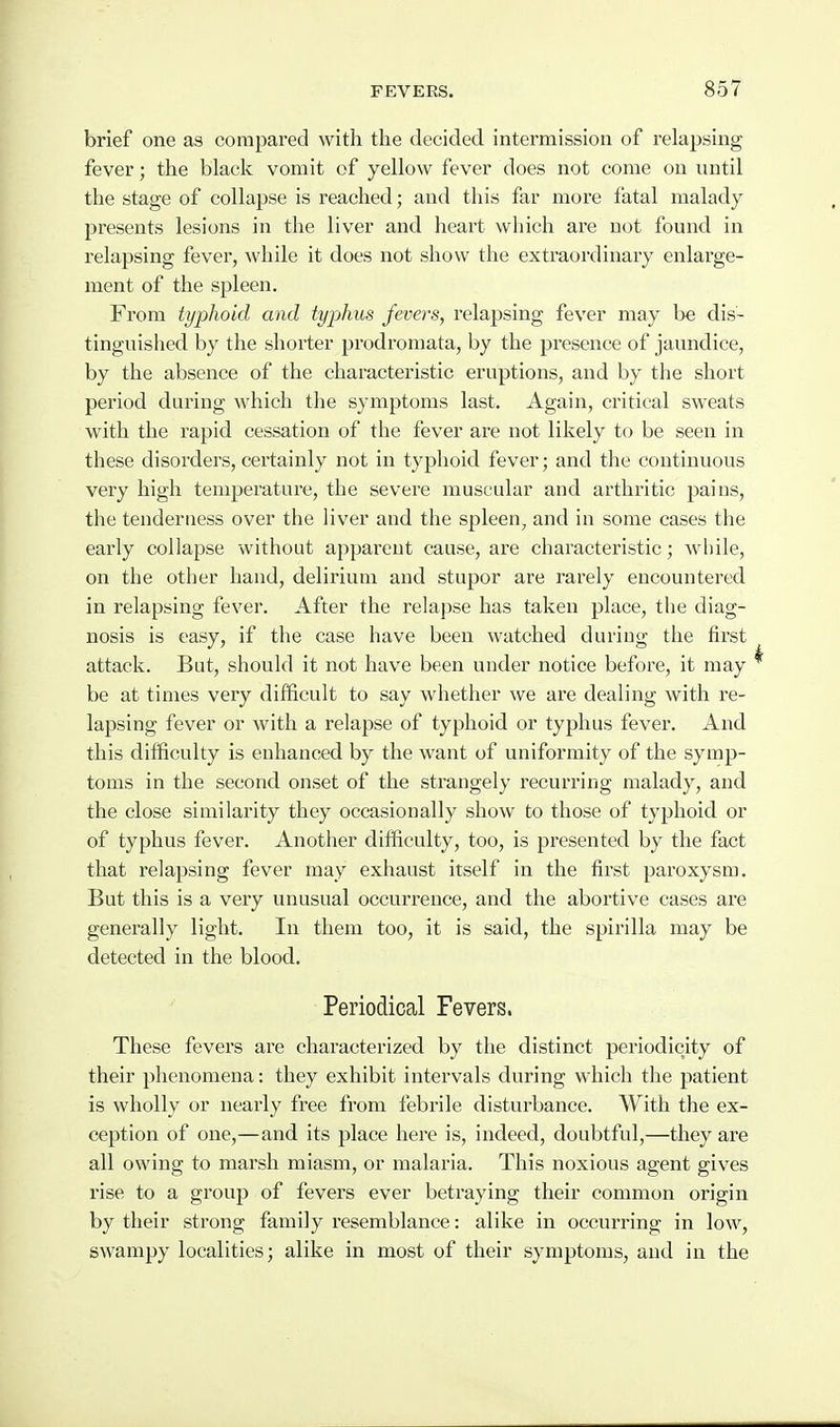 brief one as compared with the decided intermission of relapsing fever; the black vomit of yellow fever does not come on until the stage of collapse is reached; and this far more fatal malady presents lesions in the liver and heart which are not found in relapsing fever, while it does not show the extraordinary enlarge- ment of the spleen. From typhoid and typhus fevers, relapsing fever may be dis- tinguished by the shorter prodromata, by the presence of jaundice, by the absence of the characteristic eruptions, and by the short period during which the symptoms last. Again, critical sweats with the rapid cessation of the fever are not likely to be seen in these disorders, certainly not in typhoid fever; and the continuous very high temperature, the severe muscular and arthritic paius, the tenderness over the liver and the spleen, and in some cases the early collapse without apparent cause, are characteristic; while, on the other hand, delirium and stupor are rarely encountered in relapsing fever. After the relapse has taken place, the diag- nosis is easy, if the case have been watched during the first attack. But, should it not have been under notice before, it may be at times very difficult to say whether we are dealing with re- lapsing fever or with a relapse of typhoid or typhus fever. And this difficulty is enhanced by the want of uniformity of the symp- toms in the second onset of the strangely recurring malady, and the close similarity they occasionally show to those of typhoid or of typhus fever. Another difficulty, too, is presented by the fact that relapsing fever may exhaust itself in the first paroxysm. But this is a very unusual occurrence, and the abortive cases are generally light. In them too, it is said, the spirilla may be detected in the blood. Periodical Fevers. These fevers are characterized by the distinct periodicity of their phenomena: they exhibit intervals during which the patient is wholly or nearly free from febrile disturbance. With the ex- ception of one,—and its place here is, indeed, doubtful,—they are all owing to marsh miasm, or malaria. This noxious agent gives rise to a group of fevers ever betraying their common origin by their strong family resemblance: alike in occurring in low, swampy localities; alike in most of their symptoms, and in the