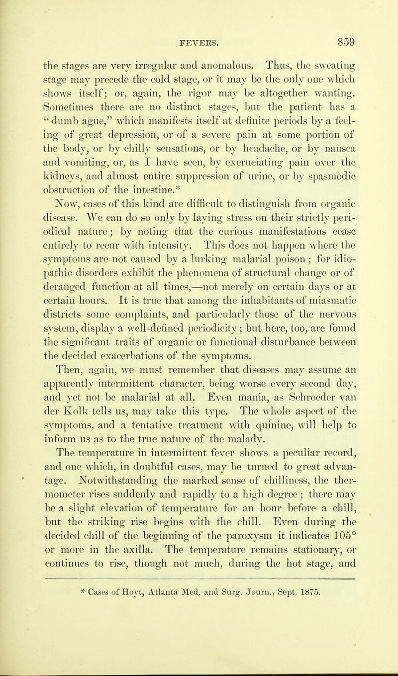 the stages are very irregular and anomalous. Thus, the sweating stage may precede the cold stage, or it may be the only one wliich shows itself; or, again, the rigor may be altogether wanting. Sometimes there are no distinct stages, but the patient has a dumb ague, which manifests itself at definite periods by a feel- ing of great depression, or of a severe pain at some portion of the body, or by chilly sensations, or by headache, or by nausea and vomiting, or, as I have seen, by excruciating pain over the kidneys, and almost entire suppression of urine, or by spasmodic obstruction of the intestine.* Now, cases of this kind are difficult to distinguish from organic disease. We can do so only by laying stress on their strictly peri- odical nature; by noting that the curious manifestations cease entirely to recur with intensity. This does not happen where the symptoms are not caused by a lurking malarial poison; for idio- pathic disorders exhibit the phenomena of structural change or of deranged function at all times,—not merely on certain days or at certain hours. It is true that among the inhabitants of miasmatic districts some complaints, and particularly those of the nervous system, display a well-defined periodicity; but here, too, are found the significant traits of organic or functional disturbance between the decided exacerbations of the symptoms. Then, again, we must remember that diseases may assume an appai^ently intermittent character, being worse every second day, and yet not be malarial at all. Even mania, as Schroeder van der Kolk tells us, may take this type. The whole aspect of the symptoms, and a tentative treatment with quinine, will help to inform us as to the true nature of the malady. The temperature in intermittent fever shows a peculiar record, and one which, in doubtful cases, may be turned to great advan- tage. Notwithstanding the marked sense of chilliness, the ther- mometer rises suddenly and rapidly to a high degree; there may be a slight elevation of temperature for an hour before a chill, but the striking rise begins with the chill. Even during the decided chill of the beginning of the paroxysm it indicates 105° or more in the axilla. The temjicrature remains stationary, or continues to rise, though not much, during the hot stage, and * Cases of Hoyt, Atlanta Med. and Surg. Journ., Sept. 1875.