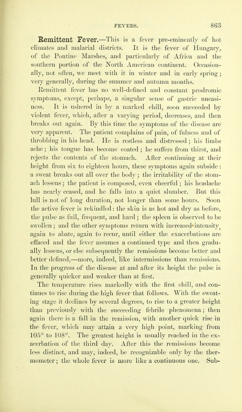 Remittent Fever.—This is a fever pre-eminently of hot cHmates and malarial districts. It is the fever of Hungary, of the Pontine Marshes, and particularly of Africa and the southern portion of the North American continent. Occasion- ally, not often, we meet with it in winter and in early spring; very generally, during the summer and autumn months. Remittent fever has no well-defined and constant prodromic symptoms, except, perhaps, a singular sense of gastric uneasi- ness. It is ushered in by a marked chill, soon succeeded by violent fever, which, after a varying period, decreases, and then breaks out again. By this time the symptoms of the disease are very apparent. The patient complains of pain, of fulness and of throbbing in his head. He is restless and distressed ; his limbs ache; his tongue has become coated; he suffers from thirst, and rejects the contents of the stomach. After continuing at their height from six to eighteen hours, these symptoms again subside : a sweat breaks out all over the body ; the irritability of the stom- ach lessens; the patient is composed, even cheerful; his headache has nearly ceased, and he falls into a quiet slumber. But this lull is not of long duration, not longer than some hours. Soon the active fever is rekindled: the skin is as hot and dry as before, the pulse as full, frequent, and hard ; the spleen is observed to be swollen; and the other synijJtoms return with increased*intensity^ again to abate, again to recur, until either the exacerbations are effaced and the fever assumes a continued type and then gradu- ally lessens, or else subsequently the remissions become better and better defined,—more, indeed, like intermissions than remissions. In the progress of the disease at and after its height the pulse is generally quicker and weaker than at first. The temperature rises markedly with the first chill, and con- tinues to rise during the high fever that follows. With the sweat- ing stage it declines by several degrees, to rise to a greater height than previously with the succeeding febrile phenomena; then again there is a fall in the remission, with another quick rise in the fever, which may attain a very high point, marking from 105° to 108°. The greatest height is usually reached in the ex- acerbation of the third day. After this the remissions become less distinct, and may, indeed, be recognizable only by the ther- mometer ; the whole fever is more like a continuous one. Sub-