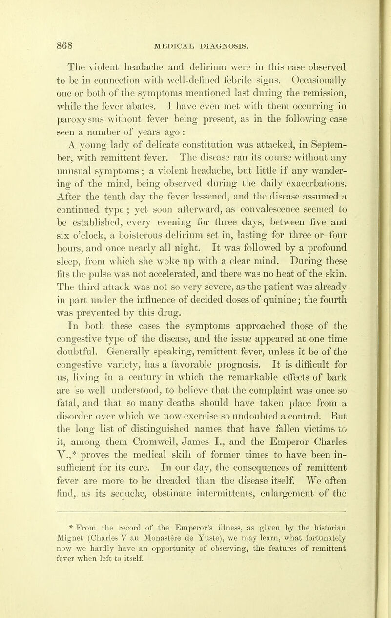 The violent headache and delirium were in this case observed to be in connection with well-defined febrile signs. Occasionally one or both of the symptoms mentioned last during the remission, while the fever abates. I have even met with them occurring in paroxysms without fever being present, as in the following case seen a number of years ago : A young lady of delicate constitution was attacked, in Septem- ber, with remittent fever. The disease ran its course without any unusual symptoms; a violent headache, but little if any wander- ing of the mind, being observed during the daily exacerbations. After the tenth day the fever lessened, and the disease assumed a continued type ; yet soon afterward, as convalescence seemed to be established, every evening for three days, between five and six o'clock, a boisterous delirium set in, lasting for three or four hours, and once nearly all night. It was followed by a profound sleep, from which she woke up with a clear mind. During these fits the pulse was not accelerated, and there was no heat of the skin. The third attack was not so very severe, as the patient was already in part under the influence of decided doses of quinine; the fourth was prevented by this drug. In both these cases the symptoms approached those of the congestive type of the disease, and the issue appeared at one time doubtful. Generally speaking, remittent fever, unless it be of the congestive variety, has a favorable prognosis. It is difficult for us, living in a century in which the remarkable eifects of bark are so well understood, to believe that the complaint was once so fatal, and that so many deaths should have taken place from a disorder over which we now exercise so undoubted a control. But the long list of distinguished names that have fallen victims to it, among them Cromwell, James I., and the Emperor Charles V.,* proves the medical skill of former times to have been in- sufficient for its cure. In our day, the consequences of remittent fever are more to be dreaded than the disease itself. We often find, as its sequelae, obstinate intermittents, enlargement of the * Prom the record of the Emperor's ilhiess, as given by the historian Mignet (Charles V au Monastere de Yuste), we may learn, what fortunately now we hardly have an opportunity of observing, the features of remittent fever when left to itself.