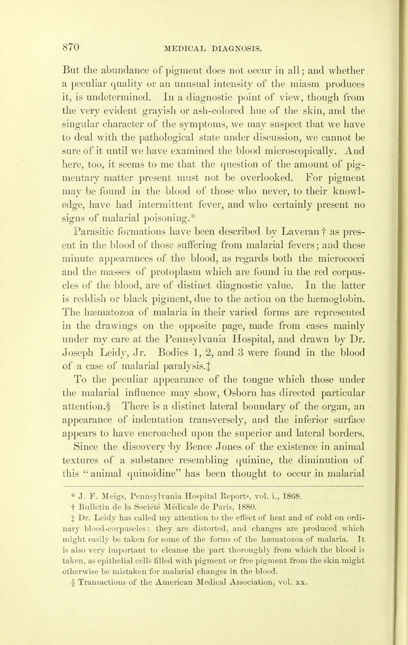 But the abundance of pigment does not occur in all; and whether a peculiar quality or an unusual intensity of the miasm produces it, is undetermined. In a diagnostic point of view, though from the very evident grayish or ash-colored hue of the skin, and the singular character of the symptoms, we may suspect that we have to deal with the pathological state under discussion, we cannot be sure of it until we have examined the blood microscopically. And here, too, it seems to me that the question of the amount of pig- mentary matter present must not be overlooked. For pigment may be found in the blood of those who never, to their knowl- edge, have had intermittent fever, and who certainly present no signs of malarial poisoning.* Parasitic formations have been described by Laveran f as pres- ent in the blood of those suffering from malarial fevers; and these minute appearances of the blood, as regards both the micrococci and the masses of protoplasm which are found in th-e red corpus- cles of the blood, are of distinct diagnostic value. In the latter is reddish or black pigment, due to the action on the hsemoglobin. The ha^matozoa of malaria in their varied forms are represented in the drawings on the opposite page, made from cases mainly under my care at the Pennsylvania Hospital, and drawn by Dr. Joseph Leidy, Jr. Bodies 1, 2, and 3 were found in the blood of a case of malarial paralysis.J To the peculiar appearance of the tongue which those under the malarial influence may show, Osborn has directed particular attention.§ There is a distinct lateral boundary of the organ, an appearance of indentation transversely, and the inferior surface appears to have encroached upon the superior and lateral borders. Since the discovery -by Bence Jones of the existence in animal textures of a substance resembling quinine, the diminution of this  animal quinoidine has been thought to occur in malarial * J. F. Meigs, Pennsylvania Hospital Eeports, vol. i., 1868. f Bulletin de la Societe Medicale de Paris, 1880. J Dr. Leidy has called my attention to the effect of heat and of cold on ordi- nary blood-corpuscles: they are distorted, and changes are produced which might easily be taken for some of the forms of the hcematozoa of malaria. It is also very important to cleanse the part thoroughly from which the blood is taken, as epithelial cells filled with pigment or free pigment from the skin might otherwise be mistaken for malarial changes in the blood. I Transactions of the American Medical Association, vol. xx.