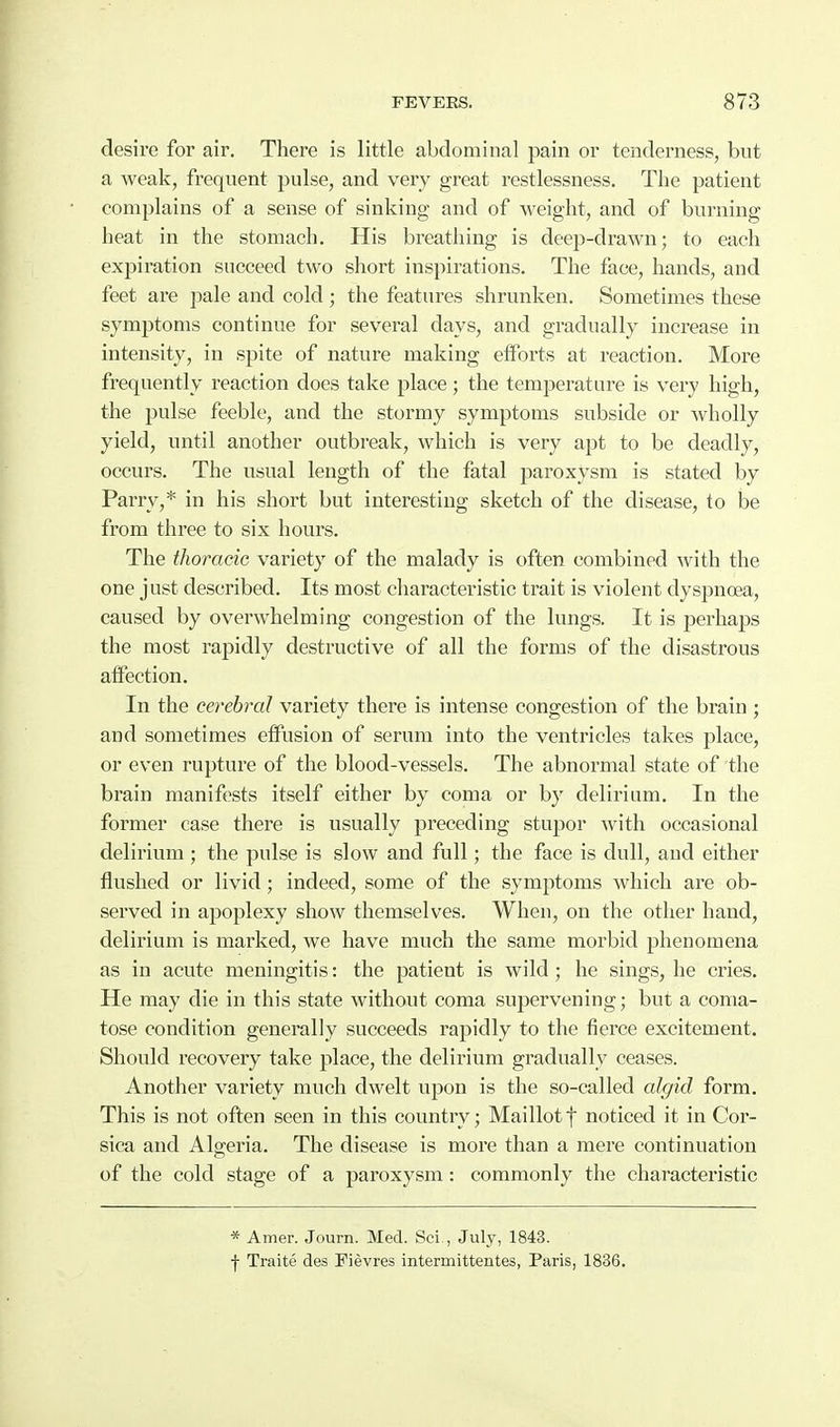desire for air. There is little abdominal pain or tenderness, but a weak, frequent pulse, and very great restlessness. The patient complains of a sense of sinking and of weight, and of burning heat in the stomach. His breathing is deep-drawn; to each expiration succeed two short inspirations. The face, hands, and feet are pale and cold ; the features shrunken. Sometimes these symptoms continue for several days, and gradually increase in intensity, in spite of nature making efforts at reaction. More frequently reaction does take place; the temperature is very high, the pulse feeble, and the stormy symptoms subside or wholly yield, until another outbreak, which is very apt to be deadly, occurs. The usual length of the fatal paroxysm is stated by Parry,* in his short but interesting sketch of the disease, to be from three to six hours. The thoracic variety of the malady is often combined with the one just described. Its most characteristic trait is violent dyspnea, caused by overwhelming congestion of the lungs. It is perhaps the most rapidly destructive of all the forms of the disastrous affection. In the cerebral variety there is intense congestion of the brain ; and sometimes effusion of serum into the venti'icles takes place, or even rupture of the blood-vessels. The abnormal state of the brain manifests itself either by coma or by delirium. In the former case there is usually preceding stupor with occasional delirium ; the pulse is slow and full; the face is dull, and either flushed or livid; indeed, some of the symptoms which are ob- served in apoplexy show themselves. When, on the other hand, delirium is marked, we have much the same morbid phenomena as in acute meningitis: the patient is wild; he sings, he cries. He may die in this state without coma supervening; but a coma- tose condition generally succeeds rapidly to the fierce excitement. Should recovery take place, the delirium gradually ceases. Another variety much dwelt upon is the so-called algid form. This is not often seen in this country; Maillotf noticed it in Cor- sica and Algeria. The disease is more than a mere continuation of the cold stage of a paroxysm: commonly the characteristic * Amer. Journ. Med. Sci,, July, 1843. f Traite des Pievres intermittentes, Paris, 1836.