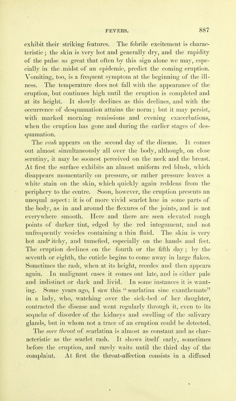exhibit their striking features. The febrile excitement is charac- teristic ; the skin is very hot and generally dry, and the rapidity of the pulse so great that often by this sign alone we may, espe- cially in the.midst of an epidemic, predict the coming eruption. Vomiting, too, is a frequent symptom at the beginning of the ill- ness. The temperature does not fall with the appearance of the eruption, but continues high until the eruption is completed and at its height. It slowly declines as this declines, and with the occurrence of desquamation attains the norm; but it may persist, with marked morning remissions and evening exacerbations, when the eruption has gone and during the earlier stages of des- quamation. The rash appears on the second day of the disease. It comes out almost simultaneously all over the body, although, on close scrutiny, it may be soonest perceived on the neck and the breast. At first the surface exhibits an almost uniform red blush, which disappears momentarily on pressure, or rather pressure leaves a white stain on the skin, which quickly again reddens from the periphery to the centre. Soon, however, the eruption presents an unequal aspect: it is of more vivid scarlet hue in some parts of the body, as in and around the flexures of the joints, and is not everywhere smooth. Here and there are seen elevated rough points of darker tint, edged by the red integument, and not unfrequently vesicles containing a thin fluid. The skin is very hot and itchy, and tumefied, especially on the hands and feet. The eruption declines on the fourth or the fifth day; by the seventh or eighth, the cuticle begins to come away in large flakes. Sometimes the rash, when at its height, recedes and then appears again. In malignant cases it comes out late, and is either pale and indistinct or dark and livid. In some instances it is want- ing. Some years ago, I saw this  scarlatina sine exanthemate in a lady, who, watching over the sick-bed of her daughter, contracted the disease and went regularly through it, even to its sequelae of disorder of the kidneys and swelling of the salivary glands, but in Avhom not a trace of an eruption could be detected. The sore throat of scarlatina is almost as constant and as char- acteristic as the scarlet rash. It shows itself early, sometimes before the eruption, and rarely waits until the third day of the complaint. At first the throat-aff^ection consists in a diffused