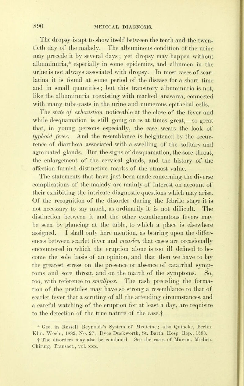 <S90 The dropsy is apt to show itself between the tenth and the twen- tieth day of the malady. The albuminous condition of the urine may precede it by several days; yet dropsy may hajjpen without albuminuria,* especially in some epidemics, and albumen in the urine is not always associated with dropsy. In most cases of scar- latina it is found at some period of the disease for a short time and in small quantities; but this transitory albuminuria is not, like the albuminuria coexisting with marked anasarca, connected with many tube-casts in the urine and numerous epithelial cells. The date of exhaustion noticeable at the close of the fever and while desquamation is still going on is at times great,—so great that, in young persons especially, the case weai's the look 6i typhoid fever. And the resemblance is heightened by the occur- rence of diarrhoea associated with a swelling of the solitary and agminated glands. But the signs of desquamation, the sore throat, the enlargement of the cervical glands, and the history of the affection furnish distinctive marks of the utmost value. The statements that have just been made concerning the diverse complications of the malady are mainly of interest on account of their exhibiting the intricate diagnostic questions which may arise. Of the recognition of the disorder during the febrile stage it is not necessary to say much, as ordinarily it is not difficult. The distinction between it and the other exanthematous fevers may be seen by glancing at the table, to which a place is elsewhere assigned. I shall only here mention, as bearing upon the differ- ences between scarlet fever and measles, that cases are occasionally encountered in which the eruption alone is too ill defined to be- come the sole basis of an opinion, and that then we have to lay the greatest stress on the presence or absence of catari-hal symp- toms and sore throat, and on the march of the symptoms. So, too, with reference to smallpox. The rash preceding the forma- tion of the pustules may have so strong a resemblance to that of scarlet fever that a scrutiny of all the attending circumstances, and a careful watching of the eruption for at least a day, are requisite to the detection of the true nature of the case.f * Gee, in Russell Eeynolds's System of Medicine; also Quincke, Berlin. Klin. Woeh., 1882, No. 27; Dyce Duckworth, St. Barth. Hosp. Eep., 1883. f The disorders may also te combined. See the cases of Marson, Medico- Chirurg. Transact., vol. xxx.