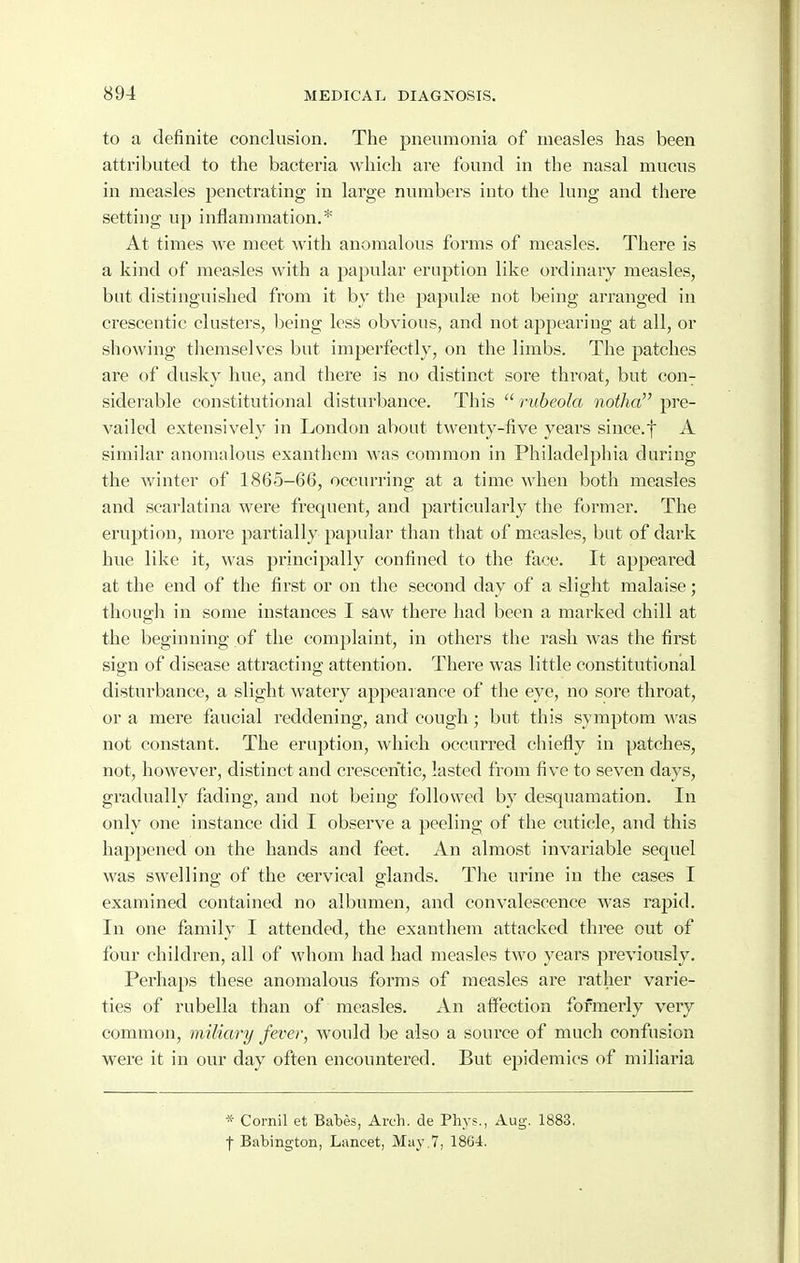 to a definite conclusion. The pneumonia of measles has been attributed to the bacteria which are found in the nasal mucus in measles penetrating in large numbers into the lung and there setting up inflammation.* At times we meet with anomalous forms of measles. There is a kind of measles with a papular eruption like ordinary measles, but distinguished from it by the papulse not being arranged in crescentic clusters, being less obvious, and not appearing at all, or showing themselves but imperfectly, on the limbs. The patches are of dusky hue, and there is no distinct sore throat, but con^ siderable constitutional disturbance. This  rubeola notha pre- vailed extensively in London about twenty-five years since.f A similar anomalous exanthem was common in Philadelphia during the winter of 1865-66, occurring at a time when both measles and scarlatina were frequent, and particularly the former. The eruption, more partially papular than that of measles, but of dark hue like it, was principally confined to the face. It appeared at the end of the first or on the second day of a slight malaise; though in some instances I saw there had been a marked chill at the beginning of the complaint, in others the rash was the first sign of disease attracting attention. There was little constitutional disturbance, a slight watery appearance of the eye, no sore throat, or a mere faucial reddening, and cough ; but this symptom was not constant. The eruption, which occurred chiefly in patches, not, however, distinct and crescentic, lasted from five to seven days, gradually fading, and not being followed by desquamation. In only one instance did I observe a peeling of the cuticle, and this happened on the hands and feet. An almost invariable sequel was swelling of the cervical glands. The urine in the cases I examined contained no albumen, and convalescence was rapid. In one family I attended, the exanthem attacked three out of four children, all of whom had had measles two years previously. Perhaps these anomalous forms of measles are rather varie- ties of rubella than of measles. An aflPection formerly very common, miliary fever, would be also a source of much confusion were it in our day often encountered. But epidemics of miliaria * Cornil et Babes, Arch, de Phys., Aug. 1883. t Babington, Lancet, May .7, 1864.