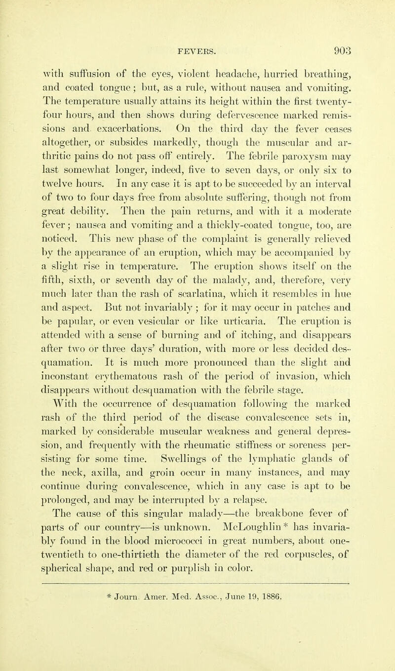 with suffusion of the eyes, violent headache, hurried breathing, and coated tongue; but, as a rule, without nausea and vomiting. The temperature usually attains its height within the first twenty- four hours, and then shows during defervescence marked remis- sions and exacerbations. On the third day the fever ceases altogether, or subsides markedly, though the muscular and ai- thritic pains do not pass otf entirely. The febrile paroxysm may last somewhat longer, indeed, five to seven days, or only six to twelve hours. In any case it is apt to be succeeded by an interval of two to four days free from absolute suifering, though not from great debility. Then the pain returns, and with it a moderate fever; nausea and vomiting and a thickly-coated tongue, too, are noticed. This new phase of the complaint is generally relieved by the a])pearance of an eruption, which may be accompanied by a slight rise in temperature. The eruption shows itself on the fifth, sixth, or seventh day of the malady, and, therefore, very much later than the rash of scarlatina, which it resembles in hue and aspect. But not invariably ; for it may occur in patches and be papular, or even vesicular or like urticaria. The eruption is attended with a sense of burning and of itching, and disappears after two or three days' duration, with more or less decided des- quamation. It is much more pronounced than the slight and inconstant erythematous rash of the period of invasion, which disappears without desquamation with the febrile stage. With the occurrence of desquamation following the marked rash of the third jieriod of the disease convalescence sets in, marked by considerable muscular weakness and general depres- sion, and frequently with the rheumatic stiffness or soreness per- sisting for some time. Swellings of the lymphatic glands of the neck, axilla, and groin occur in many instances, and may continue during convalescence, which in any case is apt to be prolonged, and may be interrupted by a relapse. The cause of this singular malady—the breakbone fever of parts of our country—is unknown. McLoughlin * has invaria- bly found in the blood micrococci in great numbers, about one- twentieth to one-thirtieth the diameter of the red corpuscles, of spherical shape, and red or purplish in color. * Journ. Amer. Med. Assoc., June 19, 1886.