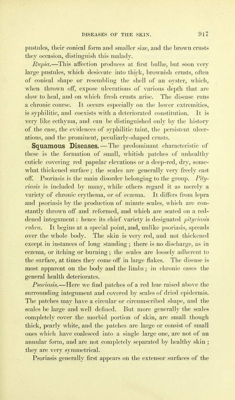 pustules, their conical form and smaller size, and the brown crusts they occasion, distinguish this malady. Mupia.—This affection produces at first bullae, but soon very large pustules, which desiccate into thick, brownish crusts, often of conical shape or resembling the shell of an oyster, which, when thrown off, expose ulcerations of various depth that are slow to heal, and on which fresh crusts arise. The disease runs a chronic course. It occurs especially on the lower extremities, is sy})hilitic, and coexists with a deteriorated constitution. It is very like ecthyma, and can be distinguished only by the history of the case, the evidences of syphilitic taint, the persistent ulcer- ations, and the prominent, peculiarly-shaped crusts. Squamous Diseases. — The predominant characteristic of these is the formation of small, whitish patches of unhealthy cuticle covering red papular elevations or a deep-red, dry, some- what thickened surface; the scales are generally very freely cast off. Psoriasis is the main disorder belonging to the group. Pity- 7'iads is included by many, while others regard it as merely a variety of chronic erythema, or of eczema. It differs from lepra and psoriasis by the production of minute scales, which are con- stantly thrown off and reformed, and which are seated on a red- dened integument: hence its chief variety is designated intyriasis rubra. It begins at a special point, and, unlike psoriasis, spreads over the whole body. The skin is very red, and not thickened except in instances of long standing; there is no discharge, as in eczema, or itching or burning; the scales are loosely adherent to the surface, at times they come off in large flakes. The disease is most apparent on the body and the limbs; in chronic cases the general health deteriorates. Psonasls.—Hei-e we find patches of a red hue raised above the surrounding integument and covered by scales of dried epidermis. The patches may have a circular or circumscribed shape, and the scales be large and well defined. But more generally the scales completely cover the morbid portion of skin, are small though thick, pearly white, and the patches are large or consist of small ones which have coalesced into a single large one, are not of an annular form, and are not completely separated by healthy skin ; they are very symmetrical. Psoriasis generally first appears on the extensor surfaces of the