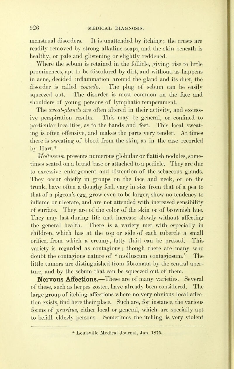 menstrual disorders. It is unattended by itching; the crusts are readily removed by strong alkaline soaps, and the skin beneath is healthy, or pale and glistening or slightly reddened. Where the sebum is I'etained in the follicle, giving rise to little prominences, apt to be discolored by dirt, and without, as happens in acne, decided inflammation around the gland and its duct, the disorder is called comedo. The plug of sebum can be easily squeezed out. The disorder is most common on the face and shoulders of young persons of lymphatic temj^erament. The sioeat-glands are often altered in their activity, and excess- ive perspiration results. This may be general, or confined to particular localities, as to the hands and feet. This local sweat- ing is often offensive, and makes the parts very tender. At times there is sweating of blood from the skin, as in the case recorded by Hart.* MoUuscum presents numerous globular or flattish nodules, some- times seated on a broad base or attached to a pedicle. They are due to excessive enlargement and distention of the sebaceous glands. They occur chiefly in groups on the face and neck, or on the trunk, have often a doughy feel, vary in size from that of a pea to that of a pigeon's egg, grow even to be larger, show no tendency to inflame or ulcerate, and are not attended with increased sensibility of surface. They are of the color of the skin or of brownish hue. They may last during life and increase slowly without affecting the general health. There is a variety met with especially in childi^en, which has at the top or side of each tubercle a small orifice, from which a creamy, fatty fluid can be pressed. This variety is regarded as contagious; though there are many who doubt the contagious nature of molluscum contagiosum. The little tumors are distinguished from fibromata by the central aper- ture, and by the sebum that can be squeezed out of them. Nervous Affections.—These are of many varieties. Several of these, such as herpes zoster, have already been considered. The large group of itching affections where no very obvious local affec- tion exists, find here their place. Such are, for instance, the various forms of pruritus, either local or general, which are specially apt to befall elderly persons. Sometimes the itching is very violent * Louisville Medical Journal, Jun. 1875.