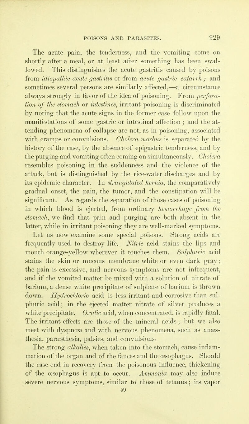 The acute pain, the tenderness, and the vomiting come on shortly after a meal, or at least after something has been swal- lowed. This distinguishes the acute gastritis caused by poisons from idiopathic acute gastritis or from acute gastric catarrh ; and sometimes several persons are similarly affected,—a circumstance always strongly in favor of the idea of poisoning. From perfora- tion of the stomach or intestines, irritant poisoning is discriminated by noting that the acute signs in the former case follow upon the manifestations of some gastric or intestinal affection ; and the at- tending phenomena of collapse are not, as in poisoning, associated with cramps or convulsions. Cholera morbus is separated by the history of the case, by the absence of epigastric tenderness, and by the purging and vomiting often coming on simultaneously. Cholera resembles poisoning in the suddenness and the violence of the attack, but is distinguished by the rice-water discharges and by its epidemic character. In strangulated hernia, the comparatively gradual onset, the pain, the tumor, and the constipation will be significant. As regards the separation of those cases of poisoniug in which blood is ejected, from ordinary hemorrhage from the stomach, we find that pain and purging are both absent in the latter, while in irritant poisoning they are well-marked symptoms. Let us now examine some special poisons. Strong acids are frequently used to destroy life. Nitric acid stains the lips and mouth orange-yellow wherever it touches them. Sulphuric acid stains the skin or mucous membrane white or even dark gray; the pain is excessive, and nervous symptoms are not infrequent, and if the vomited matter be mixed with a solution of nitrate of barium, a dense white precipitate of sulphate of barium is thrown down. Hjjdrochloric acid is less irritant and corrosive than sul- phuric acid; in the ejected matter nitrate of silver produces a white precipitate. Oxalic acid, when concentrated, is rapidly fatal. The irritant effects are those of the mineral acids; but we also meet with dyspnoea and with nervous phenomena, such as anaes- thesia, pargesthesia, palsies, and convulsions. The strong alkalies, w^hen taken into the stomach, cause inflam- mation of the organ and of the fauces and the oesophagus. Should the case end in recovery from the poisonous influence, thickening of the oesophagus is apt to occur. Ammonict may also induce severe nervous symptoms, similar to those of tetanus; its vapor 59