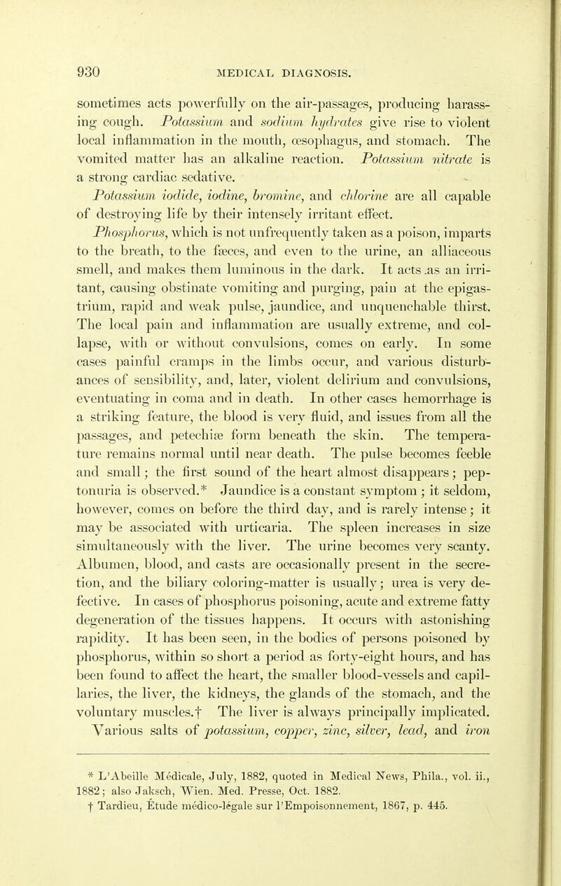 sometimes acts powerfully on the air-passages, producing harass- ing cough. Potassium and sodium hydrates give rise to violent local inflammation in the mouth, oesophagus, and stomach. The vomited matter has an alkaline reaction. Potassium nitrate is a strong cardiac sedative. Potassium iodide, iodine, bromine, and chlorine are all capable of destroying life by their intensely irritant effect. Phosphorus, which is not unfrequently taken as a poison, imparts to the breath, to the faeces, and even to the urine, an alliaceous smell, and makes them luminous in the dark. It acts .as an irri- tant, causing obstinate vomiting and purging, pain at the epigas- trium, rapid and weak pulse, jaundice, and unquenchable thirst. The local pain and inflammation are usually extreme, and col- lapse, with or Avithout convulsions, comes on early. In some cases painful cram]>s in the limbs occur, and various disturb- ances of sensibility, and, later, violent delirium and convulsions, eventuating in coma and in death. In other cases hemorrhage is a striking feature, the blood is very fluid, and issues from all the passages, and petechise form beneath the skin. The tempera- ture remains normal until near death. The pulse becomes feeble and small; the first sound of the heart almost disappears; pep- tonuria is observed.* Jaundice is a constant symptom ; it seldom, however, comes on before the third day, and is rarely intense; it may be associated with urticaria. The spleen increases in size simultaneously with the liver. The urine becomes very scanty. Albumen, blood, and casts are occasionally pi'esent in the secre- tion, and the biliary coloring-matter is usually; urea is very de- fective. In cases of phosphorus poisoning, acute and extreme fatty degeneration of the tissues happens. It occurs with astonishing rapidity. It has been seen, in the bodies of persons poisoned by phosphorus, within so short a period as forty-eight hours, and has been found to affect the heart, the smaller blood-vessels and capil- laries, the liver, the kidneys, the glands of the stomach, and the voluntary muscles.f The liver is always principally implicated. Various salts of potassium, copper, zinc, silver, lead, and iron * L'Abeille Medicale, July, 1882, quoted in Medical News, Pliila., vol. ii., 1882; also Jaksch, Wien. Med. Presse, Oct. 1882. f Tardieu, Etude medico-l?gale sur I'Empoisonnement, 1867, p. 445.