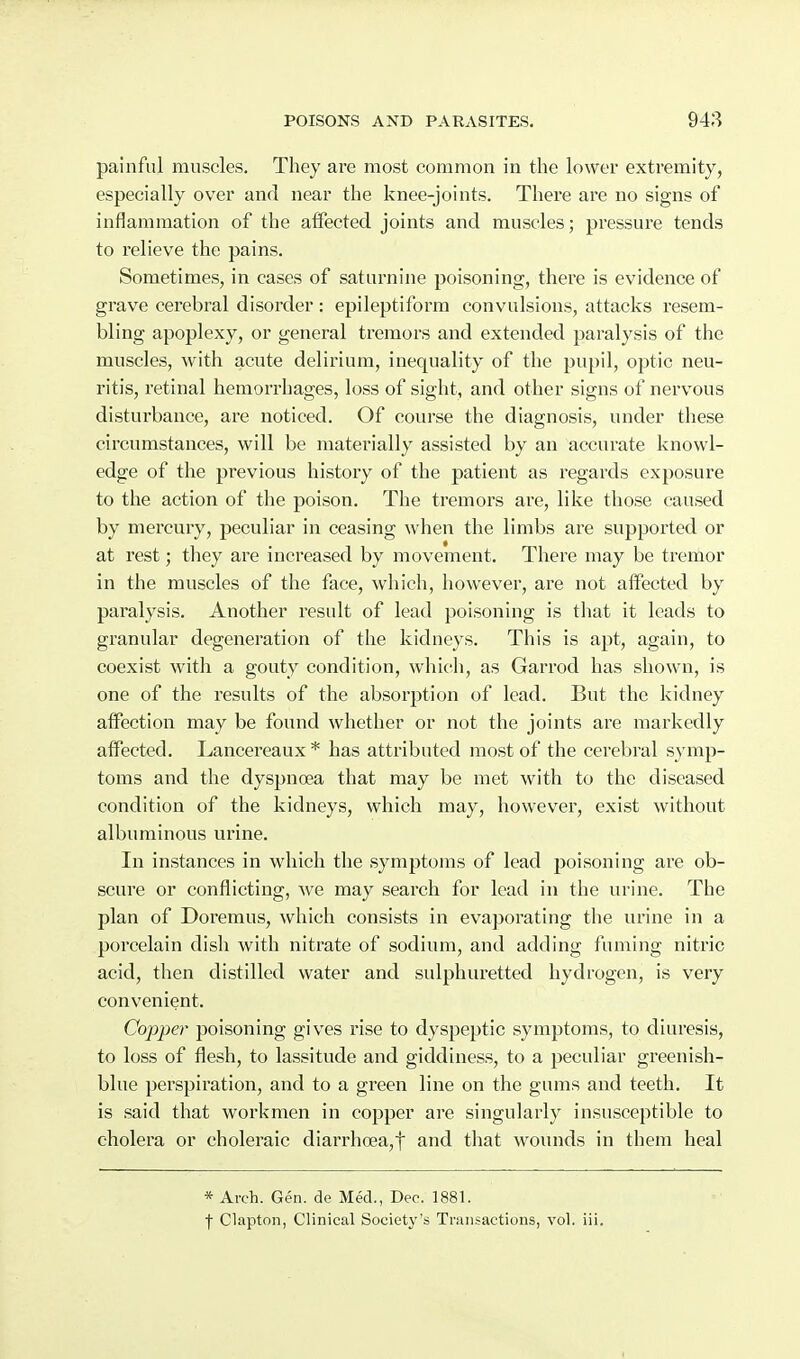 painful muscles. They are most common in the lower extremity, especially over and near the knee-joints. There are no signs of inflammation of the affected joints and muscles; pressure tends to relieve the pains. Sometimes, in cases of saturnine poisoning, there is evidence of grave cerebral disorder: epileptiform convulsions, attacks resem- bling apoplexy, or general tremors and extended paralysis of the muscles, with acute delirium, inequality of the pupil, optic neu- ritis, retinal hemorrhages, loss of sight, and other signs of nervous disturbance, are noticed. Of course the diagnosis, under these circumstances, will be materially assisted by an accurate knowl- edge of the previous history of the patient as regards exposure to the action of the poison. The tremors are, like those caused by mercury, peculiar in ceasing when the limbs are supported or at rest; they are increased by movement. There may be tremor in the muscles of the face, which, however, are not affected by paralysis. Another result of lead poisoning is that it leads to granular degeneration of the kidneys. This is apt, again, to coexist with a gouty condition, which, as Garrod has shown, is one of the results of the absorption of lead. But the kidney affection may be found whether or not the joints are markedly affected. Lancereaux * has attributed most of the cerebral sj mp- toms and the dyspnoea that may be met with to the diseased condition of the kidneys, which may, however, exist without albuminous urine. In instances in which the symptoms of lead poisoning are ob- scure or conflicting, we may search for lead in the urine. The plan of Doremus, which consists in evaporating the urine in a porcelain dish with nitrate of sodium, and adding fuming nitric acid, then distilled water and sulphuretted hydrogen, is very convenient. Copper poisoning gives rise to dyspeptic symptoms, to diuresis, to loss of flesh, to lassitude and giddiness, to a peculiar greenish- blue perspiration, and to a green line on the gums and teeth. It is said that workmen in copper are singularly insusceptible to cholera or choleraic diarrhoea,! and that wounds in them heal * Arch. Gen. de Med., Dec. 1881. f Clapton, Clinical Society's Transactions, vol. iii.